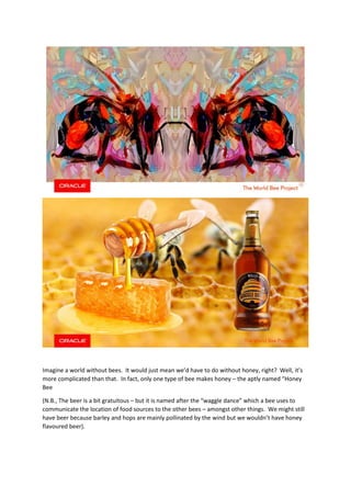 Imagine a world without bees. It would just mean we’d have to do without honey, right? Well, it’s
more complicated than that. In fact, only one type of bee makes honey – the aptly named “Honey
Bee
(N.B., The beer is a bit gratuitous – but it is named after the “waggle dance” which a bee uses to
communicate the location of food sources to the other bees – amongst other things. We might still
have beer because barley and hops are mainly pollinated by the wind but we wouldn’t have honey
flavoured beer).
 