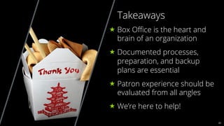 22
Takeaways
« Box Oﬃce is the heart and
brain of an organization
« Documented processes,
preparation, and backup
plans are essential
« Patron experience should be
evaluated from all angles
« We’re here to help!
 