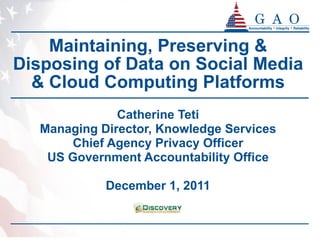 Maintaining, Preserving & Disposing of Data on Social Media & Cloud Computing Platforms Catherine Teti Managing Director, Knowledge Services Chief Agency Privacy Officer US Government Accountability Office December 1, 2011 