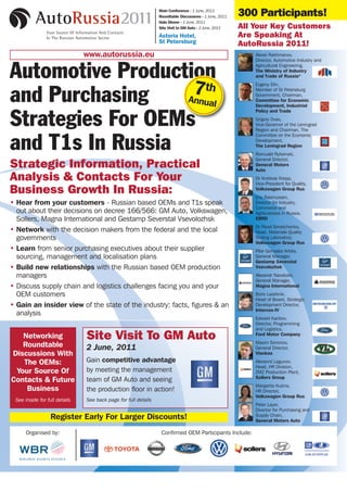 Main Conference - 1 June, 2011
                                                                Roundtable Discussions - 1 June, 2011   300 Participants!
                                                                Gala Dinner - 1 June, 2011
                                                                Site Visit to GM Auto - 2 June, 2011    All Your Key Customers
                                                                Astoria Hotel,                          Are Speaking At
                                                                St Petersburg                           AutoRussia 2011!
                               www.autorussia.eu                                                            Alexei Rakhmanov,
                                                                                                            Director, Automotive Industry and


Automotive Production                                                                                       Agricultural Engineering,
                                                                                                            The Ministry of Industry
                                                                                                            and Trade of Russia*




and Purchasing     7th
                  Annual
                                                                                                            Evgeny Elin,
                                                                                                            Member of St Petersburg
                                                                                                            Government, Chairman,
                                                                                                            Committee for Economic
                                                                                                            Development, Industrial
                                                                                                            Policy and Trade

Strategies For OEMs                                                                                         Grigory Dvas,
                                                                                                            Vice-Governor of the Leningrad
                                                                                                            Region and Chairman, The
                                                                                                            Committee on the Economic

and T1s In Russia                                                                                           Development,
                                                                                                            The Leningrad Region
                                                                                                            Romuald Rytwinski,
                                                                                                            General Director,
Strategic Information, Practical                                                                            General Motors
                                                                                                            Auto
Analysis & Contacts For Your                                                                                Dr Andreas Krepp,
                                                                                                            Vice-President for Quality,
Business Growth In Russia:                                                                                  Volkswagen Group Rus
                                                                                                            Eric Rasmussen,
• Hear from your customers - Russian based OEMs and T1s speak                                               Director for Industry,
                                                                                                            Commerce and
  out about their decisions on decree 166/566: GM Auto, Volkswagen,                                         Agribusiness in Russia,
  Sollers, Magna International and Gestamp Severstal Vsevolozhsk                                            EBRD
                                                                                                            Dr Pavel Sovetchenko,
• Network with the decision makers from the federal and the local                                           Head, Materials Quality
  governments                                                                                               Testing Laboratory,
                                                                                                            Volkswagen Group Rus
• Learn from senior purchasing executives about their supplier                                              Pilar Gonzalez Artola,
  sourcing, management and localisation plans                                                               General Manager,
                                                                                                            Gestamp Severstal
• Build new relationships with the Russian based OEM production                                             Vsevolozhsk
  managers                                                                                                  Alexandr Navolozki,
                                                                                                            General Manager,
• Discuss supply chain and logistics challenges facing you and your                                         Magna International
  OEM customers                                                                                             Boris Lazebnik,
                                                                                                            Head of Board, Strategic
• Gain an insider view of the state of the industry: facts, figures & an                                    Development Director,
                                                                                                            Intercos-IV
  analysis
                                                                                                            Edward Karibov,
                                                                                                            Director, Programming
                                                                                                            and Logistics,
   Networking                  Site Visit To GM Auto                                                        Ford Motor Company
                                                                                                            Maxim Simonov,
   Roundtable                  2 June, 2011                                                                 General Director,
Discussions With                                                                                            Vlankas

   The OEMs:                   Gain competitive advantage                                                   Alexanrd Lagunov,
                                                                                                            Head, HR Division,
 Your Source Of                by meeting the management                                                    ZMZ Production Plant,
                                                                                                            Sollers Group
Contacts & Future              team of GM Auto and seeing
                                                                                                            Margarita Kuzina,
    Business                   the production floor in action!                                              HR Director,
                                                                                                            Volkswagen Group Rus
 See inside for full details   See back page for full details
                                                                                                            Peter Layer,
                                                                                                            Director for Purchasing and
                                                                                                            Supply Chain,
                  Register Early For Larger Discounts!                                                      General Motors Auto

      Organised by:                                              Confirmed OEM Participants Include:




    T: +44 (0)20 7368 9507 F: +44 (0)20 7368 9590 E: saima@wbr.co.uk W:www.autorussia.eu
 