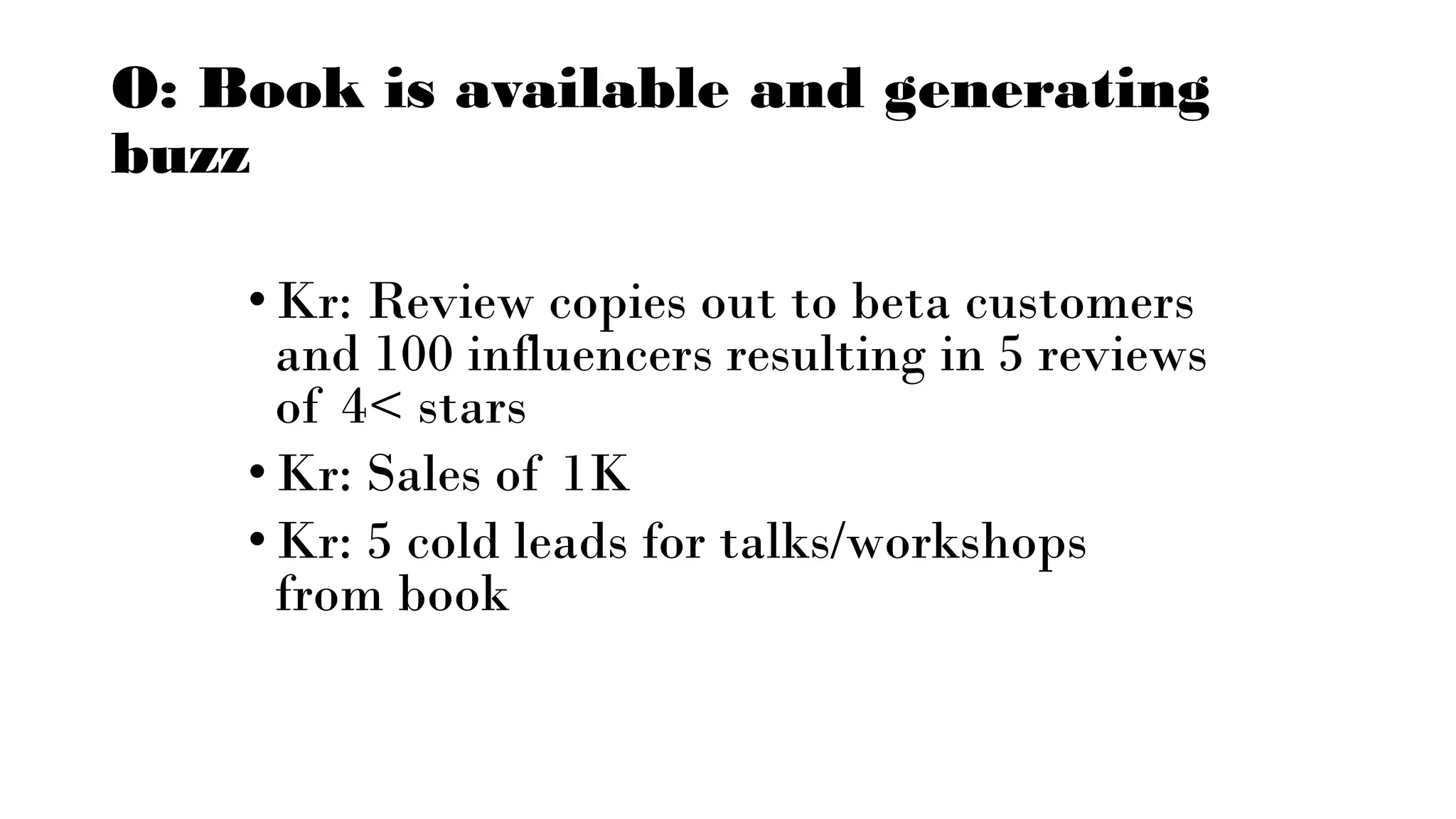 O: Book is available and generating
buzz
•Kr: Review copies out to beta customers
and 100 influencers resulting in 5 reviews
of 4< stars
•Kr: Sales of 1K
•Kr: 5 cold leads for talks/workshops
from book
 