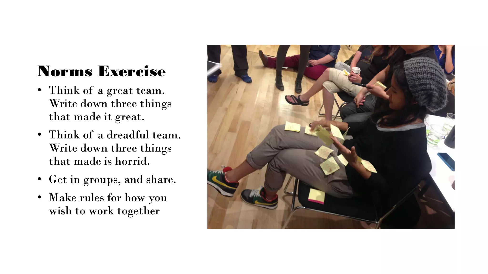 Norms Exercise
• Think of a great team.
Write down three things
that made it great.
• Think of a dreadful team.
Write down three things
that made is horrid.
• Get in groups, and share.
• Make rules for how you
wish to work together
 