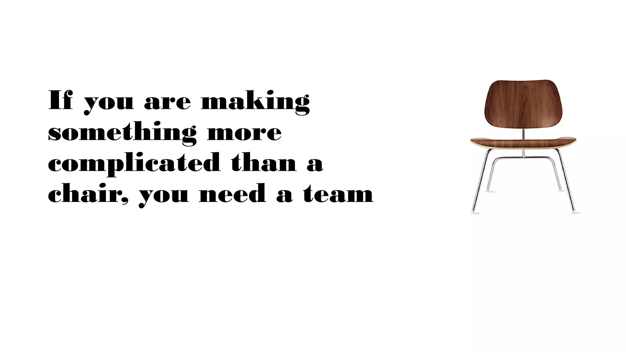 If you are making
something more
complicated than a
chair, you need a team
 