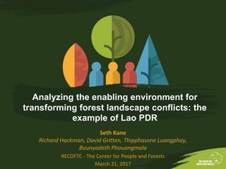 Analyzing the enabling environment for
transforming forest landscape conflicts: the
example of Lao PDR
Seth Kane
Richard Hackman, David Gritten, Thipphasone Luangphay,
Bounyadeth Phouangmala
RECOFTC - The Center for People and Forests
March 21, 2017
 