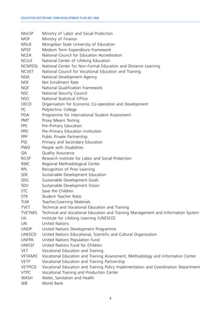 EDUCATION SECTOR MID-TERM DEVELOPMENT PLAN 2021-2030
8
MoLSP	 Ministry of Labor and Social Protection
MOF	 Ministry of Finance
MSUE 	 Mongolian State University of Education
MTEF	 Medium Term Expenditure Framework
NCEA	 National Council for Education Accreditation
NCLLE	 National Center of Lifelong Education
NCNFEDL	 National Center for Non-Formal Education and Distance Learning
NCVET	 National Council for Vocational Education and Training
NDA	 National Development Agency
NER	 Net Enrollment Rate
NQF	 National Qualification Framework
NSC	 National Security Council
NSO	 National Statistical Office
OECD	 Organisation for Economic Co-operation and Development
PC	 Polytechnic College
PISA	 Programme for International Student Assessment
PMT	 Proxy Means Testing
PPE	 Pre-Primary Education
PPEI 	 Pre-Primary Education Institution
PPP	 Public Private Partnership
PSE	 Primary and Secondary Education
PWD	 People with Disabilities
QA	 Quality Assurance
RILSP	 Research Institute for Labor and Social Protection
RMC	 Regional Methodological Center
RPL	 Recognition of Prior Learning
SDE	 Sustainable Development Education
SDG	 Sustainable Development Goals
SDV	 Sustainable Development Vision
STC	 Save the Children
STR	 Student Teacher Ratio
TLM	 Teacher/Learning Materials
TVET	 Technical and Vocational Education and Training
TVETMIS	 Technical and Vocational Education and Training Management and Information System
UIL	 Institute for Lifelong Learning (UNESCO)
UN	 United Nations
UNDP	 United Nations Development Programme
UNESCO	 United Nations Educational, Scientific and Cultural Organization
UNFPA	 United Nations Population Fund
UNICEF	 United Nations Fund for Children
VET	 Vocational Education and Training
VETAMIC	 Vocational Education and Training Assessment, Methodology and Information Center
VETP	 Vocational Education and Training Partnership
VETPICD	 Vocational Education and Training Policy Implementation and Coordination Department
VTPC	 Vocational Training and Production Center
WASH	 Water, Sanitation and Health
WB	 World Bank
 