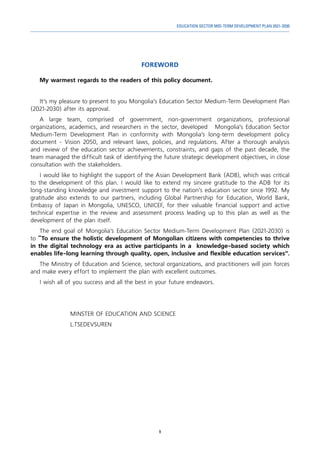 9
EDUCATION SECTOR MID-TERM DEVELOPMENT PLAN 2021-2030
FOREWORD
My warmest regards to the readers of this policy document.
It’s my pleasure to present to you Mongolia’s Education Sector Medium-Term Development Plan
(2021-2030) after its approval.
A large team, comprised of government, non-government organizations, professional
organizations, academics, and researchers in the sector, developed Mongolia’s Education Sector
Medium-Term Development Plan in conformity with Mongolia’s long-term development policy
document - Vision 2050, and relevant laws, policies, and regulations. After a thorough analysis
and review of the education sector achievements, constraints, and gaps of the past decade, the
team managed the difficult task of identifying the future strategic development objectives, in close
consultation with the stakeholders.
I would like to highlight the support of the Asian Development Bank (ADB), which was critical
to the development of this plan. I would like to extend my sincere gratitude to the ADB for its
long-standing knowledge and investment support to the nation’s education sector since 1992. My
gratitude also extends to our partners, including Global Partnership for Education, World Bank,
Embassy of Japan in Mongolia, UNESCO, UNICEF, for their valuable financial support and active
technical expertise in the review and assessment process leading up to this plan as well as the
development of the plan itself.
The end goal of Mongolia’s Education Sector Medium-Term Development Plan (2021-2030) is
to “To ensure the holistic development of Mongolian citizens with competencies to thrive
in the digital technology era as active participants in a knowledge-based society which
enables life-long learning through quality, open, inclusive and flexible education services”.
The Ministry of Education and Science, sectoral organizations, and practitioners will join forces
and make every effort to implement the plan with excellent outcomes.
I wish all of you success and all the best in your future endeavors.
MINSTER OF EDUCATION AND SCIENCE	
L.TSEDEVSUREN
 
