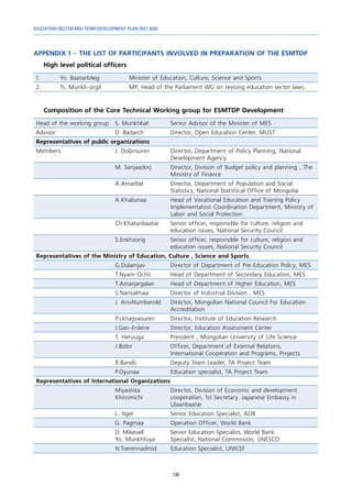 EDUCATION SECTOR MID-TERM DEVELOPMENT PLAN 2021-2030
130
APPENDIX 1 – THE LIST OF PARTICIPANTS INVOLVED IN PREPARATION OF THE ESMTDP
High level political officers
1. Yo. Baatarbileg Minister of Education, Culture, Science and Sports
2. Ts. Munkh-orgil MP, Head of the Parliament WG on revising education sector laws
Composition of the Core Technical Working group for ESMTDP Development
Head of the working group S. Munkhbat Senior Advisor of the Minister of MES
Advisor D. Badarch Director, Open Education Center, MUST
Representatives of public organizations
Members: J. Doljinsuren Director, Department of Policy Planning, National
Development Agency
M. Sanjaadorj Director, Division of Budget policy and planning , The
Ministry of Finance
A.Amarbal Director, Department of Population and Social
Statistics, National Statistical Office of Mongolia
A.Khaliunaa Head of Vocational Education and Training Policy
Implementation Coordination Department, Ministry of
Labor and Social Protection
Ch.Khatanbaatar Senior officer, responsible for culture, religion and
education issues, National Security Council.
S.Enkhzorig Senior officer, responsible for culture, religion and
education issues, National Security Council
Representatives of the Ministry of Education, Culture , Science and Sports
G.Dulamjav Director of Department of Pre-Education Policy, MES
T.Nyam-Ochir Head of Department of Secondary Education, MES
T.Amarjargalan Head of Department of Higher Education, MES
S.Nansalmaa Director of Industrial Division , MES
J. AriuNumberold Director, Mongolian National Council For Education
Accreditation
P.Lkhagvasuren Director, Institute of Education Research
J.Gan-Erdene Director, Education Assessment Center
T. Heruuga President , Mongolian University of Life Science
J.Bolor Officer, Department of External Relations,
International Cooperation and Programs, Projects
R.Bandii Deputy Team Leader, TA Project Team
P.Oyunaa Education specialist, TA Project Team
Representatives of International Organizations
Miyashita
Khiromichi
Director, Division of Economic and development
cooperation, 1st Secretary. Japanese Embassy in
Ulaanbaatar
L. Itgel Senior Education Specialist, ADB
G. Pagmaa Operation Officer, World Bank
D. Mikesell
Yo. Munkhtuya
Senior Education Specialist, World Bank
Specialist, National Commission, UNESCO
N.Tserennadmid Education Specialist, UNICEF
 