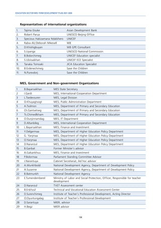 EDUCATION SECTOR MID-TERM DEVELOPMENT PLAN 2021-2030
134
Representatives of international organizations
1. Tajima Eisuke Asian Development Bank
2. Robert Parua UNESCO Beijing Office
3. Specious Hakizamana Ndabihero UNICEF
4. Rabia Ali/Deborah Mikesell WB
5. D.Khishigbuyan WB GPE Consultant
6. S.Uyanga UNESCO National Commission
7. B.Bolorchimeg UNICEF Education specialist
8. S.Ulziisaikhan UNICEF ECE Specialist
9. Tanaka Tomoaki JICA Education Specialist
10. B.Erdenechimeg Save the Children
11. N.Purevdorj Save the Children
MES, Government and Non-government Organizations
1 B.Bayarsaikhan MES State Secretary
2 I.Gardi MES, International Cooperation Department
3 L.Tsedevsuren MES, Legal Division
4 O.Khuyagtsogt MES, Public Administration Department
5 А.Tsolmon MES, Department of Primary and Secondary Education
6 Ch.Gantsetseg MES, Department of Primary and Secondary Education
7 Ts.Chimedlkham MES, Department of Primary and Secondary Education
8 O.Dunjinnamdag MES, IT Department
9 D.Altanbileg MES, International Cooperation Department
10 L.Bayarsaikhan MES, Finance and Investment
11 Y.Delgermaa MES, Department of Higher Education Policy Department
12 G. Yanjmaa MES, Department of Higher Education Policy Department
13 O.Yanjmaa MES, Department of Higher Education Policy Department
14 D.Naranzul MES, Department of Higher Education Policy Department
15 B.Ganbat Former Minister`s advisor
16 A.Galsankhuu MES, Finance and Investment
18 Р.Bolormaa	 Parliament Standing Committee Advisor
19 J.Narantuya Cabinet Secretariat, Ad hoc advisor
20 A.Munkhbold National Development Agency, Department of Development Policy
21 A.Suzanne National Development Agency, Department of Development Policy
22 B.Batmunkh National Development Agency
23 E.Tumendemberel Ministry of Labor and Social Protection, Officer, Responsible for teacher
development
24 D.Naranzul TVET Assessment center
25 B.Enkhzul Technical and Vocational Education Assessment Center
26 D.Surenchimeg Institute of Teacher`s Professional Development, Acting Director
27 O.Oyuntungalag Institute of Teacher`s Professional Development
28 D.Sarantuya MIER, advisor
29 Н.Begz MIER advisor
 
