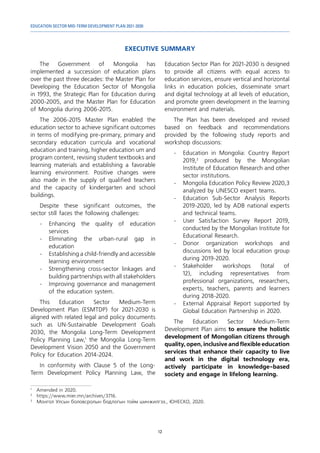EDUCATION SECTOR MID-TERM DEVELOPMENT PLAN 2021-2030
12
EXECUTIVE SUMMARY
1	
Amended in 2020.
2	
https://www.mier.mn/archives/3716.
3	
Монгол Улсын боловсролын бодлогын тойм шинжилгээ., ЮНЕСКО, 2020.
The Government of Mongolia has
implemented a succession of education plans
over the past three decades: the Master Plan for
Developing the Education Sector of Mongolia
in 1993, the Strategic Plan for Education during
2000-2005, and the Master Plan for Education
of Mongolia during 2006-2015.
The 2006-2015 Master Plan enabled the
education sector to achieve significant outcomes
in terms of modifying pre-primary, primary and
secondary education curricula and vocational
education and training, higher education um and
program content, revising student textbooks and
learning materials and establishing a favorable
learning environment. Positive changes were
also made in the supply of qualified teachers
and the capacity of kindergarten and school
buildings.
Despite these significant outcomes, the
sector still faces the following challenges:
-	Enhancing the quality of education
services
-	Eliminating the urban-rural gap in
education
-	 Establishing a child-friendly and accessible
learning environment
-	 Strengthening cross-sector linkages and
building partnerships with all stakeholders
-	 Improving governance and management
of the education system.
This Education Sector Medium-Term
Development Plan (ESMTDP) for 2021-2030 is
aligned with related legal and policy documents
such as UN-Sustainable Development Goals
2030, the Mongolia Long-Term Development
Policy Planning Law,1
the Mongolia Long-Term
Development Vision 2050 and the Government
Policy for Education 2014-2024.
In conformity with Clause 5 of the Long-
Term Development Policy Planning Law, the
Education Sector Plan for 2021-2030 is designed
to provide all citizens with equal access to
education services, ensure vertical and horizontal
links in education policies, disseminate smart
and digital technology at all levels of education,
and promote green development in the learning
environment and materials.
The Plan has been developed and revised
based on feedback and recommendations
provided by the following study reports and
workshop discussions:
-	 Education in Mongolia: Country Report
2019,2
produced by the Mongolian
Institute of Education Research and other
sector institutions.
-	 Mongolia Education Policy Review 2020,3
analyzed by UNESCO expert teams.
-	 Education Sub-Sector Analysis Reports
2019-2020, led by ADB national experts
and technical teams.
-	 User Satisfaction Survey Report 2019,
conducted by the Mongolian Institute for
Educational Research.
-	Donor organization workshops and
discussions led by local education group
during 2019-2020.
-	
Stakeholder workshops (total of
12), including representatives from
professional organizations, researchers,
experts, teachers, parents and learners
during 2018-2020.
-	 External Appraisal Report supported by
Global Education Partnership in 2020.
The Education Sector Medium-Term
Development Plan aims to ensure the holistic
development of Mongolian citizens through
quality, open, inclusive and flexible education
services that enhance their capacity to live
and work in the digital technology era,
actively participate in knowledge-based
society and engage in lifelong learning.
 