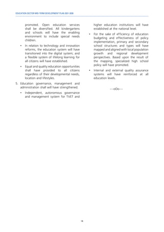 EDUCATION SECTOR MID-TERM DEVELOPMENT PLAN 2021-2030
14
promoted. Open education services
shall be diversified. All kindergartens
and schools will have the enabling
environment to include special needs
children.
•	 In relation to technology and innovation
reforms, the education system will have
transitioned into the digital system; and
a flexible system of lifelong learning for
all citizens will have established.
•	 Equal and quality education opportunities
shall have provided to all citizens
regardless of their developmental needs,
location and lifestyles.
5.	Education governance, management and
administration shall will have strengthened.
•	 Independent, autonomous governance
and management system for TVET and
higher education institutions will have
established at the national level.
•	 For the sake of efficiency of education
budgeting and effectiveness of policy
implementation, primary and secondary
school structures and types will have
mapped and aligned with local population
growth and regional development
perspectives. Based upon the result of
the mapping, specialized high school
policy will have promoted.
•	 Internal and external quality assurance
systems will have reinforced at all
education levels.
---оОо---
 