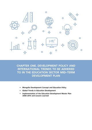 2
CHAPTER ONE. DEVELOPMENT POLICY AND
INTERNATIONAL TRENDS TO BE ADHERED
TO IN THE EDUCATION SECTOR MID-TERM
DEVELOPMENT PLAN
•	 Mongolia Development Concept and Education Policy
•	 Global Trends in Education Development
•	 Implementation of the Education Development Master Plan
2006-2015 and Lessons Learned
 