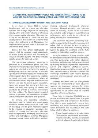 EDUCATION SECTOR MID-TERM DEVELOPMENT PLAN 2021-2030
16
CHAPTER ONE. DEVELOPMENT POLICY AND INTERNATIONAL TRENDS TO BE
ADHERED TO IN THE EDUCATION SECTOR MID-TERM DEVELOPMENT PLAN
1.1	 MONGOLIA DEVELOPMENT CONCEPT AND EDUCATION POLICY
A key focus of Vision 2050 is Human
Development; and its chapter on education
specifies the strategic objective of developing
socially active and healthy citizens by affording
them access quality education. This objective
is key to the security of family life and the
development of the country in a manner that
ensures the well-being of all Mongolians. The
implementation and outcomes of the objective
are defined three phases.
During the first phase (2021-2030), all
citizens shall be provided equal opportunity
to access quality education and reforming an
inclusive education system. This phase includes
specific actions for each sub-sector:
The pre-primary education sub-sector is
perceived as a fundamental period for child
character formation and development. Therefore,
actions are intended to enhance the quality of
kindergarten services and training. It annually
updates the nutritional needs and food cost for
children aged 1-3 and 4-6, respectively; establish
an equal opportunity environment where all
children from herder, migrated, and low-income
families are able to access quality education,
taking into account their special and distinctive
needs; and build the capacity of parents and
guardians to provide a learning environment
for their children. The Plan includes integrated
actions to promote child development through
active participation of parents and guardians.
In primary and secondary education,
attention is given to children who cannot access
education services and those at risk. Each child
of this group shall be given necessary support
to be included in education. Moreover, the
quality of primary and secondary education
shall be improved by modifying the curriculum
content and methodology to reflect Mongolian
language, history, culture and tradition, patriotic
thinking, individual development, character
formation, bilingual education and common
values of humanity. Actions in this sub-sector
also include a factor analysis of student learning
achievement, with results to be reflected in
policy planning and implementation.
The vocational education and training sub-
sector, in alignment with long-term development
policy, shall be reformed to respond to labor
market demands and needs reforming training
system. By 2030, the workforce shall be fully
supplied by high-skilled, qualified workers.
In higher education, training providers shall
be developed in line with international standards,
and their partnerships with higher education
institutions and industries shall be strengthened
by drawing the results of graduates’ employment
surveys and employer satisfaction surveys.
Qualification programs shall be revised, with at
least 20 credit hours of learning converted into
internships inconfirmity with regional features
economic priorities research universities will be
developed.
Lifelong education shall be strengthened
through the development of open education
systems. An integrated platform for online
training shall be created; and lifelong learning
opportunities for all citizens shall be afforded
regardless of time and location.
State Policy on Education 2014-2024 aims to
provide all citizens with opportunities to acquire
knowledge, skills and competencies to develop
their talents, work productively, increase their
well-being, and respect humanity and national
values throughout this. In particular, the State
Policy sets the following objectives:
•	 Ensure the participation of all stakeholders
(policymakers, professional associations,
research institutes, experts and citizens)
in the development and implementation
 