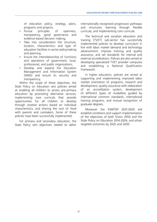 17
EDUCATION SECTOR MID-TERM DEVELOPMENT PLAN 2021-2030
of education policy, strategy, plans,
programs and projects,
•	
Pursue principles of openness,
transparency, good governance and
evidence-based decision making,
•	 Take into consideration the structure,
location, characteristics and type of
education facilities in sector policymaking
and planning.
•	 Ensure the interrelationship of functions
and operations of government, local,
professional, and public organizations,
•	 Develop and expand the Education
Management and Information System
(EMIS) and ensure its security and
transparency,
Within the scope of these objectives, the
State Policy on Education sets policies aimed
at enabling all children to access pre-primary
education by promoting alternative services;
implementing core curricula that provide
opportunities for all children to develop
through creative actions based on individual
characteristics; and sharing the cost of food
with parents and caretakers. Some of these
policies have been successfully implemented.
For primary and secondary education, the
State Policy sets objectives related to adher
internationally recognized progression pathways
and structures; learning through flexible
curricula; and implementing core curricula.
The technical and vocation education and
training (TVET) sub-sector has successfully
implemented policies to develop curriculum in
line with labor market demand and technology
advancement, improve training and quality
assurance, and set standards for internal and
external accreditations. Policies are also aimed at
developing specialized TVET provider campuses
and establishing a National Qualification
Framework.
In higher education, policies are aimed at
supporting and implementing improved labor
market orientation of programs, research and
development, quality assurance with elaboration
of an accreditation system, development
of different types of modalities guided by
international common standards, international
training programs, and mutual recognition of
graduate degrees.
Moreover the ESMTDP 2021-2030 will
establish conditions and support implementation
of the objectives of both Vision 2050 and the
State Policy on Education 2014-2024, and attain
targeted outcomes by 2025 and 2030.
 