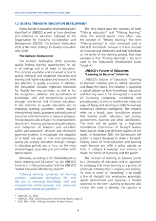 EDUCATION SECTOR MID-TERM DEVELOPMENT PLAN 2021-2030
18
1.2	GLOBAL TRENDS IN EDUCATION DEVELOPMENT
4	
UNESCO UIL. 2009.
5	
UNESCO. 2018. Global Education Monitoring Report, page 8.
6	
ADB, MES. 2019. Lifelong Education Analysis Report.
Global trends in education development were
identified by UNESCO as well as from directives
and initiatives on education followed by the
Organisation for Economic Co-Operation and
Development (OECD). The Incheon Declaration
2030 is the main strategy to develop education
until 2030.
The Incheon Declaration
The Incheon Declaration 2030 promotes
quality lifelong learning opportunities for all,
in all settings and at all levels of education.
This includes equitable and increased access to
quality technical and vocational education and
training and higher education and research, with
due attention to quality assurance. In addition,
the Declaration includes important provisions
for flexible learning pathways, as well as for
the recognition, validation and accreditation of
knowledge, skills and competencies acquired
through non-formal and informal education.
It also commits to quality education and to
improving learning outcomes, which requires
strengthening inputs, processes and evaluation of
outcomes and mechanisms to measure progress.
The Declaration also ensures the empowerment,
recruitment, training, professional qualifications,
and motivation of teachers and educators
within well-resourced, efficient and effectively
governed systems. It encourages the provision
of at least one year of free and compulsory
quality pre-primary education through changes
in education policies and a focus on the most
disadvantaged, especially girls and children with
special needs.
Moreover, according to the “Global Report on
Adult Learning and Education” by the UNESCO
Institute of Lifelong Education4
and the UNESCO
“Global Education Monitoring Report”:
“Lifelong learning comprises all learning
activities undertaken throughout life with
the aim of improving knowledge, skills and
competencies, within personal, civic, social and
employment-related perspectives.” 5
The first report uses the concepts of both
“lifelong education” and “lifelong learning,”
while the second report more often uses
the concept of “lifelong learning.” The term
“lifelong learning” is more commonly used in
UNESCO documents because it is less focused
on structure and institutions and puts individuals
at the center of the learning process. One clear
example is that “lifelong learning” is the term
used in the Sustainable Development Goals
Target 4.6
UNESCO’s Futures of Education:
“Learning to Become” Initiative
UNESCO’s Futures of Education: “Learning
to Become” initiative aims to rethink education
and shape the future. The initiative is catalyzing
a global debate on how knowledge, education
and learning need to be reimagined in a world
of increasing complexity, uncertainty and
precariousness. It aims to mobilize the many rich
ways of being and knowing in order to leverage
humanity’s collective intelligence. The initiative
relies on a broad, open consultative process
that involves youth, educators, civil society,
governments, business and other stakeholders.
The work will be guided by a high-level
International Commission of thought leaders
from diverse fields and different regions of the
world. In November 2021, the Commission will
publish a report designed to share a forward-
looking vision of what education and learning
might become and offer a policy agenda on
how to catalyze knowledge and learning to
shape the future of humanity and the planet.
The concept of learning to become points
to a philosophy of education and an approach
to pedagogy that views learning as a process of
continual unfolding that is ongoing and lifelong.
To think in terms of “becoming” is to invoke
a line of thought that emphasizes potentials,
rejects determinism and expresses a flexible
openness to the new. Learning to become also
invokes the need to develop the capacity to
 
