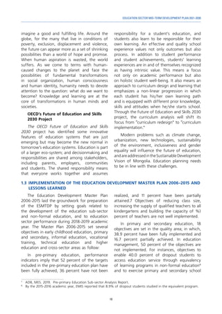 19
EDUCATION SECTOR MID-TERM DEVELOPMENT PLAN 2021-2030
imagine a good and fulfilling life. Around the
globe, for the many that live in conditions of
poverty, exclusion, displacement and violence,
the future can appear more as a set of shrinking
possibilities than a world of hope and promise.
When human aspiration is wasted, the world
suffers. As we come to terms with human-
caused changes to the planet and face the
possibilities of fundamental transformations
in social organization, human consciousness
and human identity, humanity needs to devote
attention to the question: what do we want to
become? Knowledge and learning are at the
core of transformations in human minds and
societies.
OECD’s Future of Education and Skills
2030 Project
The OECD Future of Education and Skills
2030 project has identified some innovative
features of education systems that are just
emerging but may become the new normal in
tomorrow’s education systems. Education is part
of a larger eco-system; and decisionmaking and
responsibilities are shared among stakeholders,
including parents, employers, communities
and students. The shared responsibility means
that everyone works together and assumes
7	
ADB, MES. 2019. Pre-primary Education Sub-sector Analysis Report.
8	
By the 2015-2016 academic year, EMIS reported that 8.9% of dropout students studied in the equivalent program.
responsibility for a student’s education, and
students also learn to be responsible for their
own learning. An effective and quality school
experience values not only outcomes but also
process. In addition to student performance
and student achievements, students’ learning
experiences are in and of themselves recognized
as having intrinsic value. This means a focus
not only on academic performance but also
on holistic student well-being. It also means an
approach to curriculum design and learning that
emphasizes a non-linear progression in which
each student has his/her own learning path
and is equipped with different prior knowledge,
skills and attitudes when he/she starts school.
Through the Future of Education and Skills 2030
project, the curriculum analysis will shift its
focus from “curriculum redesign” to “curriculum
implementation.”
Modern problems such as climate change,
urbanization, new technologies, sustainability
of the environment, inclusiveness and gender
equality will influence the future of education,
andareaddressedintheSustainableDevelopment
Vision of Mongolia. Education planning needs
to be in line with these challenges.
1.3	IMPLEMENTATION OF THE EDUCATION DEVELOPMENT MASTER PLAN 2006-2015 AND
LESSONS LEARNED
The Education Development Master Plan
2006-2015 laid the groundwork for preparation
of the ESMTDP by setting goals related to
the development of the education sub-sector
and non-formal education, and to education
sector performance during 2018-2019 academic
year. The Master Plan 2006-2015 set several
objectives in early childhood education, primary
and secondary, informal education, vocational
training, technical education and higher
education and cross-sector areas as follow:
In pre-primary education, performance
indicators imply that 52 percent of the targets
included in the pre-primary education plan have
been fully achieved, 36 percent have not been
realized, and 11 percent have been partially
attained.7 Objectives of reducing class size,
increasing the supply of qualified teachers to all
kindergartens and building the capacity of %)
percent of teachers are not well implemented.
In primary and secondary education, 18
objectives are set in the quality area; in which,
38.9 percent have been fully implemented and
16.7 percent partially achieved. In education
management, 50 percent of the objectives are
not implemented. For instances, objectives to
enable 40.0 percent of dropout students to
access education service through equivalency
of learning programs in non-formal education8
and to exercise primary and secondary school
 