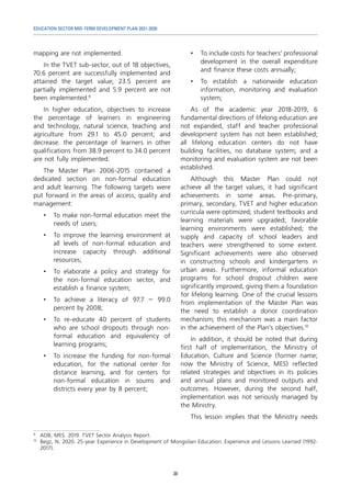 EDUCATION SECTOR MID-TERM DEVELOPMENT PLAN 2021-2030
20
mapping are not implemented.
In the TVET sub-sector, out of 18 objectives,
70.6 percent are successfully implemented and
attained the target value; 23.5 percent are
partially implemented and 5.9 percent are not
been implemented.9
In higher education, objectives to increase
the percentage of learners in engineering
and technology, natural science, teaching and
agriculture from 29.1 to 45.0 percent; and
decrease. the percentage of learners in other
qualifications from 38.9 percent to 34.0 percent
are not fully implemented.
The Master Plan 2006-2015 contained a
dedicated section on non-formal education
and adult learning. The following targets were
put forward in the areas of access, quality and
management:
•	 To make non-formal education meet the
needs of users;
•	 To improve the learning environment at
all levels of non-formal education and
increase capacity through additional
resources;
•	 To elaborate a policy and strategy for
the non-formal education sector, and
establish a finance system;
•	 To achieve a literacy of 97.7 – 99.0
percent by 2008;
•	 To re-educate 40 percent of students
who are school dropouts through non-
formal education and equivalency of
learning programs;
•	 To increase the funding for non-formal
education, for the national center for
distance learning, and for centers for
non-formal education in soums and
districts every year by 8 percent;
9	
ADB, MES. 2019. TVET Sector Analysis Report.
10	
Begz, N. 2020. 25-year Experience in Development of Mongolian Education: Experience and Lessons Learned (1992-
2017).
•	 To include costs for teachers’ professional
development in the overall expenditure
and finance these costs annually;
•	 To establish a nationwide education
information, monitoring and evaluation
system;
As of the academic year 2018-2019, 6
fundamental directions of lifelong education are
not expanded, staff and teacher professional
development system has not been established;
all lifelong education centers do not have
building facilities, no database system; and a
monitoring and evaluation system are not been
established.
Although this Master Plan could not
achieve all the target values, it had significant
achievements in some areas. Pre-primary,
primary, secondary, TVET and higher education
curricula were optimized; student textbooks and
learning materials were upgraded; favorable
learning environments were established; the
supply and capacity of school leaders and
teachers were strengthened to some extent.
Significant achievements were also observed
in constructing schools and kindergartens in
urban areas. Furthermore, informal education
programs for school dropout children were
significantly improved, giving them a foundation
for lifelong learning. One of the crucial lessons
from implementation of the Master Plan was
the need to establish a donor coordination
mechanism; this mechanism was a main factor
in the achievement of the Plan’s objectives.10
In addition, it should be noted that during
first half of implementation, the Ministry of
Education, Culture and Science (former name;
now the Ministry of Science, MES) reflected
related strategies and objectives in its policies
and annual plans and monitored outputs and
outcomes. However, during the second half,
implementation was not seriously managed by
the Ministry.
This lesson implies that the Ministry needs
 