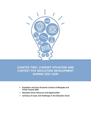 CHAPTER TWO. CURRENT SITUATION AND
CONTEXT FOR EDUCATION DEVELOPMENT
DURING 2021-2030
•	 Population and Socio-Economic Context of Mongolia and
Trends Toward 2030
•	 Education Sector Resources and Opportunities
•	 Summary of Issues and Challenges in the Education Sector
 