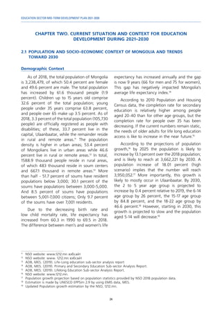 EDUCATION SECTOR MID-TERM DEVELOPMENT PLAN 2021-2030
24
CHAPTER TWO. CURRENT SITUATION AND CONTEXT FOR EDUCATION
DEVELOPMENT DURING 2021-2030
2.1	 POPULATION AND SOCIO-ECONOMIC CONTEXT OF MONGOLIA AND TRENDS
TOWARD 2030
Demographic Context
11	
NSO website: www.1212.mn вэбсайт
12	
NSO website: www. 1212.mn вэбсайт
13	
ADB, MES. (2019). Life-Long education sub-sector analysis report
14	
ADB, MES. (2019). Primary and Secondary Education Sub-sector Analysis Report.
15	
ADB, MES. (2019). Lifelong Education Sub-sector Analysis Report.
16	
NSO website: www.1212.mn.
17	
Population growth projection based on population statistics provided by NSO 2018 population data.
18	
Estimation is made by UNESCO EPPSim 2.9 by using EMIS data, MES.
19	
Updated Population growth estimation by the NSO, 1212.mn.
As of 2018, the total population of Mongolia
is 3,238,479, of which 50.4 percent are female
and 49.6 percent are male. The total population
has increased by 61.6 thousand people (1.9
percent). Children up to 15 years old comprise
32.6 percent of the total population; young
people under 35 years comprise 63.8 percent,
and people over 65 make up 3.5 percent. As of
2018, 3.3 percent of the total population (105,730
people) are officially registered as people with
disabilities; of these, 33.7 percent live in the
capital, Ulaanbaatar, while the remainder reside
in rural and remote areas.11
The population
density is higher in urban areas; 53.4 percent
of Mongolians live in urban areas while 46.6
percent live in rural or remote areas.12
In total,
1588.9 thousand people reside in rural areas,
of which 483 thousand reside in soum centers
and 667.1 thousand in remote areas.13
More
than half - 51.7 percent of soums have resident
populations below 3,000; 30.1 percent of the
soums have populations between 3,000-5,000.
And 8.5 percent of soums have populations
between 5,001-7,000 citizens; Only 9.7 percent
of the soums have over 7,001 residents.
Due to the decreasing birth rate and
low child mortality rate, life expectancy has
increased from 60.3 in 1990 to 69.5 in 2018.
The difference between men’s and women’s life
expectancy has increased annually and the gap
is now 9 years (66 for men and 75 for women),
This gap has negatively impacted Mongolia’s
average life expectancy index.14
According to 2010 Population and Housing
Census data, the completion rate for secondary
education is relatively higher among people
aged 20-40 than for other age groups, but the
completion rate for people over 35 has been
decreasing. If the current numbers remain static,
the needs of older adults for life long education
access is like to increase in the near future.15
According to the projections of population
growth,16
by 2025 the population is likely to
increase by 13.1 percent over the 2018 population;
and is likely to reach at 3,662,221 by 2030. A
population increase of 18.01 percent (high
scenario) implies that the number will reach
3,950,052.17
More importantly, this growth is
likely to mostly occur in Ulaanbaatar. By 2030,
the 2 to 5 year age group is projected to
increase by 0.4 percent relative to 2019, the 6-14
age group by 26 percent, the 15-17 age group
by 84.8 percent, and the 18-22 age group by
46.6 percent.18
However, starting in 2030, this
growth is projected to slow and the population
aged 5-14 will decrease.19
 