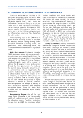 EDUCATION SECTOR MID-TERM DEVELOPMENT PLAN 2021-2030
36
2.3	SUMMARY OF ISSUES AND CHALLENGES IN THE EDUCATION SECTOR
The issues and challenges discussed in this
section are divided among the key priority areas
that frame the ESMTDP. Though there are some
sub-sector specific issues, many issues and
challenges are germane to the sector as a whole.
Issues such as legal framework, coordination,
human resource capacity, demographic shift,
teacher supply, infrastructure, teacher pre-
service and in-service training, quality assurance,
and infrastructure are among those that affect
the entire sector.
The overarching focus of the ESMTDP is on
quality human resources, quality of provision,
and flexibility through lifelong learning, within
an overall framework of quality, access, and
governance. Three overarching issues and
challenges related to these issues are highlighted
below:
Policy Environment. The Law on Education
(2016) governs the sector, with numerous policy
amendments to address specific policy issues that
have subsequently emerged. As the current legal
framework is not forward thinking, however,
an education policy review will be necessary to
achieve the development vision and priorities
defined by the government. For instance,
the current policy designates school leaders
as administrative, with no responsibility for
academic leadership—a necessary responsibility
of school leaders. Further, the purpose of ICT
in education, its integration with curricula and
learning outcomes, and its financial support
are not well defined. The purpose of higher
education is defined as primarily academic,
with little provision for linkages to industry or
more professional alignment with emerging
marketplace needs. There are many more
examples that are identified within specific
priority areas.
Demographic Bubble. One of the main
issues facing Mongolia is the demographic
bubble of students currently moving through
the education system. Population projections
forecast that by 2024, the secondary school
student population will nearly double, with
impacts felt mostly in the capital city. Moreover,
the bubble will move through the system,
requiring a huge mobilization of resources to
accommodate the surge in students by 2024.
Teacher supply and infrastructure capacity are
the two main challenges, particularly given the
fact that teacher and infrastructure needs for
2024 will diminish by 2030. Low-cost portable
classrooms may be one infrastructure solution.
The shift in teacher supply needs is a more
difficult issue. Pre-service programs can be
scaled up, but teacher layoffs will likely be
inevitable once the bubble has passed.
Quality of Learning. Learning assessments
indicate that Mongolian students struggle with
basic literacy (language) and numeracy, as well
as science. Students are weak at information
processing, critical thinking and problem solving.
This reality implies that the means and mode
of instruction are not adequate to provide the
necessary learning environment for improving
learning outcomes. Improvements in human
resource capacity, curriculum, school learning
environment, and system capabilities are needed
to efficiently and effectively deliver quality
education. Current pre-service and in-service
teacher development is not standards based or
coherent. Learning materials production is not
defined by a specific policy, and the curriculum
cycle is relatively inflexible to emerging learning
needs.
Though international attention is on universal
access, Mongolia’s policy focus for the next ten
years is on quality improvement through human
resource development. The focus on quality,
however, has led the government to identify
access priorities, and to propose measures to
improve access for children with disabilities
and special needs, with a particular focus on
herder children’s access, school readiness,
safety, nutrition, and improved lifelong learning
services supported by ICT.
 