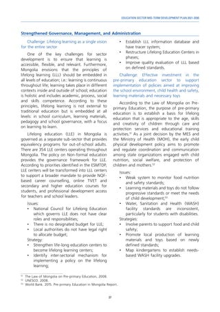 37
EDUCATION SECTOR MID-TERM DEVELOPMENT PLAN 2021-2030
Strengthened Governance, Management, and Administration
51	
The Law of Mongolia on Pre-primary Education, 2008.
52	
UNESCO. 2008.
53	
World Bank. 2015. Pre-primary Education in Mongolia Report.
Challenge: Lifelong learning as a single vision
for the entire sector
One of the key challenges for sector
development is to ensure that learning is
accessible, flexible, and relevant. Furthermore,
Mongolia envisions that the principles of
lifelong learning (LLL) should be embedded in
all levels of education; i.e.: learning is continuous
throughout life; learning takes place in different
contexts inside and outside of school; education
is holistic and includes academic, process, social
and skills competence. According to these
principles, lifelong learning is not external to
traditional education but is embedded at all
levels: in school curriculum, learning materials,
pedagogy and school governance, with a focus
on learning to learn.
Lifelong education (LLE) in Mongolia is
governed as a separate sub-sector that provides
equivalency programs for out-of-school adults.
There are 354 LLE centers operating throughout
Mongolia. The policy on Non-formal education
provides the governance framework for LLE.
According to priorities identified in the ESMTDP,
LLE centers will be transformed into LLL centers
to support a broader mandate to provide NQF-
based career counselling, online TVET and
secondary and higher education courses for
students, and professional development access
for teachers and school leaders.
Issues:
•	 National Council for Lifelong Education
which governs LLE does not have clear
roles and responsibilities;
•	 There is no designated budget for LLE;
•	 Local authorities do not have legal right
to allocate budget;
Strategy:
•	 Strengthen life-long education centers to
become lifelong learning centers;
•	 Identify inter-sectorial mechanism for
implementing a policy on the lifelong
learning;
•	 Establish LLL information database and
have tracer system;
•	 Restructure Lifelong Education Centers in
phases;
•	 Improve quality evaluation of LLL based
on defined standards.
Challenge: Effective investment in the
pre-primary education sector to support
implementation of policies aimed at improving
the school environment, child health and safety,
learning materials and necessary toys
According to the Law of Mongolia on Pre-
primary Education, the purpose of pre-primary
education is to establish a basis for lifelong
education that is appropriate to the age, skills
and creativity of children through care and
protection services and educational training
activities.51
As a joint decision by the MES and
the Ministry of Health (MOH), the early child
physical development policy aims to promote
and regulate coordination and communication
among state organizations engaged with child
nutrition, social welfare, and protection of
children and mothers.52
Issues:
•	 Weak system to monitor food nutrition
and safety standards;
•	 Learning materials and toys do not follow
progressive standards or meet the needs
of child development;53
•	 Water, Sanitation and Health (WASH)
facility standards are inconsistent,
particularly for students with disabilities.
Strategies:
•	 Involve parents to support food and child
safety;
•	 Promote local production of learning
materials and toys based on newly
defined standards;
•	 Map kindergartens to establish needs-
based WASH facility upgrades.
 