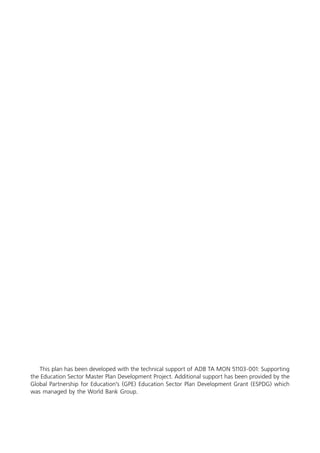 This plan has been developed with the technical support of ADB TA MON 51103-001: Supporting
the Education Sector Master Plan Development Project. Additional support has been provided by the
Global Partnership for Education’s (GPE) Education Sector Plan Development Grant (ESPDG) which
was managed by the World Bank Group.
 