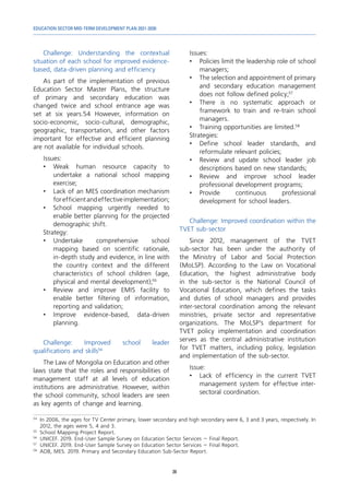 EDUCATION SECTOR MID-TERM DEVELOPMENT PLAN 2021-2030
38
Challenge: Understanding the contextual
situation of each school for improved evidence-
based, data-driven planning and efficiency
As part of the implementation of previous
Education Sector Master Plans, the structure
of primary and secondary education was
changed twice and school entrance age was
set at six years.54 However, information on
socio-economic, socio-cultural, demographic,
geographic, transportation, and other factors
important for effective and efficient planning
are not available for individual schools.
Issues:
•	Weak human resource capacity to
undertake a national school mapping
exercise;
•	 Lack of an MES coordination mechanism
forefficientandeffectiveimplementation;
•	 School mapping urgently needed to
enable better planning for the projected
demographic shift.
Strategy:
•	
Undertake comprehensive school
mapping based on scientific rationale,
in-depth study and evidence, in line with
the country context and the different
characteristics of school children (age,
physical and mental development);55
•	 Review and improve EMIS facility to
enable better filtering of information,
reporting and validation;
•	Improve evidence-based, data-driven
planning.
Challenge: Improved school leader
qualifications and skills56
The Law of Mongolia on Education and other
laws state that the roles and responsibilities of
management staff at all levels of education
institutions are administrative. However, within
the school community, school leaders are seen
as key agents of change and learning.
54	
In 2006, the ages for TV Center primary, lower secondary and high secondary were 6, 3 and 3 years, respectively. In
2012, the ages were 5, 4 and 3.
55	
School Mapping Project Report.
56	
UNICEF. 2019. End-User Sample Survey on Education Sector Services – Final Report.
57	
UNICEF. 2019. End-User Sample Survey on Education Sector Services – Final Report.
58
	 ADB, MES. 2019. Primary and Secondary Education Sub-Sector Report.
Issues:
•	 Policies limit the leadership role of school
managers;
•	 The selection and appointment of primary
and secondary education management
does not follow defined policy;57
•	 There is no systematic approach or
framework to train and re-train school
managers.
•	 Training opportunities are limited.58
Strategies:
•	 Define school leader standards, and
reformulate relevant policies;
•	 Review and update school leader job
descriptions based on new standards;
•	Review and improve school leader
professional development programs;
•	
Provide continuous professional
development for school leaders.
Challenge: Improved coordination within the
TVET sub-sector
Since 2012, management of the TVET
sub-sector has been under the authority of
the Ministry of Labor and Social Protection
(MoLSP). According to the Law on Vocational
Education, the highest administrative body
in the sub-sector is the National Council of
Vocational Education, which defines the tasks
and duties of school managers and provides
inter-sectoral coordination among the relevant
ministries, private sector and representative
organizations. The MoLSP’s department for
TVET policy implementation and coordination
serves as the central administrative institution
for TVET matters, including policy, legislation
and implementation of the sub-sector.
Issue:
•	 Lack of efficiency in the current TVET
management system for effective inter-
sectoral coordination.
 