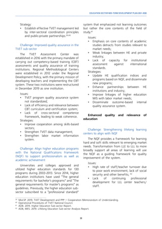 39
EDUCATION SECTOR MID-TERM DEVELOPMENT PLAN 2021-2030
Strategy:
•	 Establish effective TVET management led
by inter-sectoral coordination principles
and public-private partnerships.59,60
Challenge: Improved quality assurance in the
TVET sub-sector
The TVET Assessment Center was
established in 2016 with the primary mandate of
carrying out competency-based training (CBT)
assessments and quality assurance of training
institutions. Regional Methodological Centers
were established in 2012 under the Regional
Development Policy, with the primary mission of
developing teachers and implementing the CBT
system. These two institutions were restructured
in December 2019 as one institution.
Issues:
•	 TVET program quality assurance system
not standardized;
•	 Lack of efficiency and relevance between
CBT curriculum and certification system;
•	Lack of cross-sectoral competence
framework, leading to weak coherence.
Strategies:
•	 Improve cooperation among skills-based
sectors;
•	 Strengthen TVET data management;
•	 Strengthen labor market information
system.
Challenge: Align higher education programs
with the National Qualifications Framework
(NQF) to support professionalism as well as
academic achievement
Universities and colleges approved and
utilized higher education standards for 130
programs during 2003-2013. Since 2014, higher
education institutions have used “The general
requirements for bachelor’s programs” and “The
general requirements for master’s programs” as
guidelines. Previously, the higher education sub-
sector subscribed to a “professional standard”
59	
MoLSP. 2019. TVET Development and PPP – Cooperation Memorandum of Understanding.
60	
Operational Procedures of TVET National Council.
61	
ADB. 2019. Higher Education Sub-sector Report.
62	
ADB, MES. 2019. Lifelong Education Sub-sector Analysis Report.
system that emphasized not learning outcomes
but rather the core contents of the field of
study.61
Issues:
•	 Emphasis on core contents of academic
studies detracts from studies relevant to
market needs;
•	 Weak linkages between HE and private
industry;
•	Lack of capacity for institutional
assessment against international
standards.
Strategies:
•	 Update HE qualification indices and
programs based on NQF, and disseminate
new programs;
•	Enhance partnerships between HE
institutions and industry;
•	 Improve linkages of higher education
MIS with labor market needs;
•	
Disseminate outcome-based internal
quality assurance system.
Enhanced quality and relevance of
education
Challenge: Strengthening lifelong learning
centers to align with NQF
The NQF provides a framework for learning
hard and soft skills relevant to emerging market
needs. Transformation from LLE to LLL to more
broadly support all areas of learning will use
the NQF as a guiding framework for quality
improvement of the system.
Issues:
•	 High rate of staff/teacher turnover due
to poor work environment, lack of social
security and other benefits; 62
•	
Lack of continuing professional
development for LLL center teachers/
staff.
 