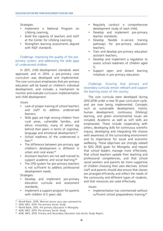 EDUCATION SECTOR MID-TERM DEVELOPMENT PLAN 2021-2030
40
Strategies:
•	Implement a National Program on
Lifelong Learning;
•	 Build the capacity of teachers and staff
at the Center for Lifelong Learning;
•	 Strengthen learning assessments aligned
with NQF standards.
Challenge: Improving the quality of the pre-
primary system, and addressing the skills gaps
of underserved children
In 2011, child development standards were
approved; and in 2014, a pre-primary core
curriculum was developed and implemented.
The core curriculum emphasizes that pre-primary
education will be based on children’s individual
development, and includes a mechanism to
monitor and evaluate curriculum implementation
and child development.
Issues:
•	 Lack of proper training of school teachers
and staff to address underserved
learners;
•	 Skills gaps are high among children from
rural areas, vulnerable families, and
ethnic minorities, many of whom lag
behind their peers in terms of cognitive,
language and emotional development;63
•	 School readiness of the underserved is
low;64
•	 The difference between pre-primary age
children’s development is different in
urban and rural areas;65
•	 Assistant teachers are not well trained to
support academic and social learning;66
•	 The CPD system for pre-primary teachers
is not sufficient to address professional
development needs.
Strategies:
•	Develop and implement pre-primary
education curricula and assessment
standards;
•	 Implement a support program for parents
with children 0-5 years old;
63	
Wordl Bank. 2018. Монгол улсын цогц дүн шинжилгээ.
64	
ADB, MES. 2019. Pre-primary Sector Study
65	
World Bank. 2015. Pre-primary Education in Mongolia.
66	
ADB, MES. 2019. Pre-primary Sector Study.
67	
ADB, MES. 2019. Primary and Secondary Education Sub-Sector Study Report,
•	Regularly conduct a comprehensive
development study of each child;
•	Develop and implement pre-primary
teacher standards;
•	Develop flexible in-service training
pathways for pre-primary education
teachers;
•	 Train and develop pre-primary education
assistant teachers;
•	 Develop and implement a regulation to
assess school readiness of children aged
5;
•	Support open and distant learning
initiatives in pre-primary education.
Challenge: Ensuring that primary and
secondary curricula remain relevant and support
the learning vision of the country
The core curricula were developed during
2012-2018 under a new 10-year curriculum cycle,
and are now being implemented. Concepts
such as sustainable development, holistic
human development, continuous (lifelong)
learning, and green environmental issues are
included. Academic as well as soft skills are
emphasized. These include cooperating with
others, developing skills for continuous scientific
inquiry, developing and integrating life choices
with awareness of the surrounding environment
and its importance for social and economic
wellbeing. These objectives are strongly related
to SDG 2030 goals for Mongolia, and require
that school leaders manage more effectively;
that school teachers update their teaching and
professional competencies; and that school
social workers and parents be more supportive
of children choosing their own electives. School
staff and parents should also ensure that classes
are arranged efficiently and reflect the needs of
the community and different types of students,
and that resources are used effectively.
Issues:
•	 Implementation has commenced without
sufficient school preparedness training;67
 