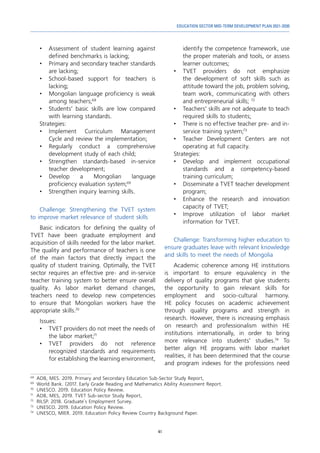 41
EDUCATION SECTOR MID-TERM DEVELOPMENT PLAN 2021-2030
•	 Assessment of student learning against
defined benchmarks is lacking;
•	 Primary and secondary teacher standards
are lacking;
•	 School-based support for teachers is
lacking;
•	 Mongolian language proficiency is weak
among teachers;68
•	 Students’ basic skills are low compared
with learning standards.
Strategies:
•	
Implement Curriculum Management
Cycle and review the implementation;
•	Regularly conduct a comprehensive
development study of each child;
•	 Strengthen standards-based in-service
teacher development;
•	
Develop a Mongolian language
proficiency evaluation system;69
•	 Strengthen inquiry learning skills.
Challenge: Strengthening the TVET system
to improve market relevance of student skills
Basic indicators for defining the quality of
TVET have been graduate employment and
acquisition of skills needed for the labor market.
The quality and performance of teachers is one
of the main factors that directly impact the
quality of student training. Optimally, the TVET
sector requires an effective pre- and in-service
teacher training system to better ensure overall
quality. As labor market demand changes,
teachers need to develop new competencies
to ensure that Mongolian workers have the
appropriate skills.70
Issues:
•	 TVET providers do not meet the needs of
the labor market;71
•	TVET providers do not reference
recognized standards and requirements
for establishing the learning environment,
68
	 ADB, MES. 2019. Primary and Secondary Education Sub-Sector Study Report,
69
	 World Bank. (2017. Early Grade Reading and Mathematics Ability Assessment Report.
70
	 UNESCO. 2019. Education Policy Review.
71
	 ADB, MES, 2019. TVET Sub-sector Study Report,
72
	 RILSP. 2018. Graduate`s Employment Survey.
73
	 UNESCO. 2019. Education Policy Review.
74
	 UNESCO, MIER. 2019. Education Policy Review Country Background Paper.
identify the competence framework, use
the proper materials and tools, or assess
learner outcomes;
•	TVET providers do not emphasize
the development of soft skills such as
attitude toward the job, problem solving,
team work, communicating with others
and entrepreneurial skills; 72
•	 Teachers’ skills are not adequate to teach
required skills to students;
•	 There is no effective teacher pre- and in-
service training system;73
•	 Teacher Development Centers are not
operating at full capacity.
Strategies:
•	 Develop and implement occupational
standards and a competency-based
training curriculum;
•	 Disseminate a TVET teacher development
program;
•	 Enhance the research and innovation
capacity of TVET;
•	 Improve utilization of labor market
information for TVET.
Challenge: Transforming higher education to
ensure graduates leave with relevant knowledge
and skills to meet the needs of Mongolia
Academic coherence among HE institutions
is important to ensure equivalency in the
delivery of quality programs that give students
the opportunity to gain relevant skills for
employment and socio-cultural harmony.
HE policy focuses on academic achievement
through quality programs and strength in
research. However, there is increasing emphasis
on research and professionalism within HE
institutions internationally, in order to bring
more relevance into students’ studies.74
To
better align HE programs with labor market
realities, it has been determined that the course
and program indexes for the professions need
 