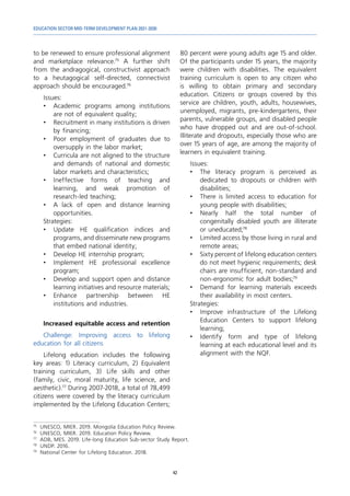 EDUCATION SECTOR MID-TERM DEVELOPMENT PLAN 2021-2030
42
to be renewed to ensure professional alignment
and marketplace relevance.75
A further shift
from the andragogical, constructivist approach
to a heutagogical self-directed, connectivist
approach should be encouraged.76
Issues:
•	 Academic programs among institutions
are not of equivalent quality;
•	 Recruitment in many institutions is driven
by financing;
•	 Poor employment of graduates due to
oversupply in the labor market;
•	 Curricula are not aligned to the structure
and demands of national and domestic
labor markets and characteristics;
•	Ineffective forms of teaching and
learning, and weak promotion of
research-led teaching;
•	 A lack of open and distance learning
opportunities.
Strategies:
•	 Update HE qualification indices and
programs, and disseminate new programs
that embed national identity;
•	 Develop HE internship program;
•	 Implement HE professional excellence
program;
•	 Develop and support open and distance
learning initiatives and resource materials;
•	
Enhance partnership between HE
institutions and industries.
Increased equitable access and retention
Challenge: Improving access to lifelong
education for all citizens
Lifelong education includes the following
key areas: 1) Literacy curriculum, 2) Equivalent
training curriculum, 3) Life skills and other
(family, civic, moral maturity, life science, and
aesthetic).77
During 2007-2018, a total of 78,499
citizens were covered by the literacy curriculum
implemented by the Lifelong Education Centers;
75	
UNESCO, MIER. 2019. Mongolia Education Policy Review.
76	
UNESCO, MIER. 2019. Education Policy Review.
77	
ADB, MES. 2019. Life-long Education Sub-sector Study Report.
78	
UNDP. 2016.
79	
National Center for Lifelong Education. 2018.
80 percent were young adults age 15 and older.
Of the participants under 15 years, the majority
were children with disabilities. The equivalent
training curriculum is open to any citizen who
is willing to obtain primary and secondary
education. Citizens or groups covered by this
service are children, youth, adults, housewives,
unemployed, migrants, pre-kindergartens, their
parents, vulnerable groups, and disabled people
who have dropped out and are out-of-school.
Illiterate and dropouts, especially those who are
over 15 years of age, are among the majority of
learners in equivalent training.
Issues:
•	 The literacy program is perceived as
dedicated to dropouts or children with
disabilities;
•	 There is limited access to education for
young people with disabilities;
•	Nearly half the total number of
congenitally disabled youth are illiterate
or uneducated;78
•	 Limited access by those living in rural and
remote areas;
•	 Sixty percent of lifelong education centers
do not meet hygienic requirements; desk
chairs are insufficient, non-standard and
non-ergonomic for adult bodies;79
•	 Demand for learning materials exceeds
their availability in most centers.
Strategies:
•	 Improve infrastructure of the Lifelong
Education Centers to support lifelong
learning;
•	 Identify form and type of lifelong
learning at each educational level and its
alignment with the NQF.
 