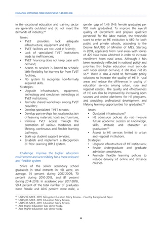 EDUCATION SECTOR MID-TERM DEVELOPMENT PLAN 2021-2030
44
in the vocational education and training sector
are generally outdated and do not meet the
demands of industry.88
Issues:
•	
TVET providers lack adequate
infrastructure, equipment and ICT;
•	 TVET facilities are not used efficiently;
•	 Lack of specialized TVET institutions
leads to inefficiencies;
•	 TVET financing does not keep pace with
demand;
•	 Access to services is limited to schools;
little flexibility for learners far from TVET
facilities;
•	 No system to recognize non-formally
acquired skills.
Strategies:
•	
Upgrade infrastructure, equipment,
technology and simulation technology at
TVET institutions;
•	 Promote shared workshops among TVET
providers;
•	 Develop specialized TVET schools;
•	 Develop partnerships for local production
of learning materials, tools and furniture;
•	Increase TVET access through the
promotion of various modalities and
lifelong, continuous and flexible learning
pathways;
•	 Scale up student support services;
•	 Establish and implement a Recognition
of Prior Learning (RPL) system.
Challenge: Improve the higher education
environment and accessibility for a more relevant
and flexible system
Share of the senior secondary school
graduates in total entrants in HEI were, on
average, 74 percent during 2007-2009, 70
percent during 2010-2013, and 81 percent
during 2014-2018. In academic year 2017-2018,
59.4 percent of the total number of graduates
were female and 40.6 percent were male, a
88	
UNESCO, MIER. 2019. Mongolia Education Policy Review - Country Background Paper.
89	
UNESCO, MIER. 2019. Education Policy Review.
90	
UNESCO, MIER. 2019. Education Policy Review.
91	
ADB Higher Education Sub-sector Study.
92	
ADB Higher Education Sub-sector Study.
gender gap of 1.46 (146 female graduates per
100 male graduates). To improve the overall
quality of enrollment and prepare qualified
personnel for the labor market, the threshold
score to enter an HE institution is 480 for both
public and private schools, according to the
Decree №A/195 of Minister of MES. Starting
in 2018, applicants from rural areas with scores
of 420 have been admitted in order to increase
enrollment from rural areas. Although it has
been repeatedly reflected in national policy and
priorities that higher education must coincide
with labor market demand, it still does not do
so.89
There is also a need to formulate policy
solutions to increase the quality of HE in rural
areas and reduce the differences in quality of
education services among urban, rural and
regional centers. The quality and effectiveness
of HE can also be improved by increasing open
sources and online platforms for HE programs,
and providing professional development and
lifelong learning opportunities for graduates.90
Issues:
•	 Outdated infrastructure;91
•	 HE admission policies do not measure
future academic success or knowledge,
skills, attitude and character at
graduation;92
•	 Access to HE services limited to urban
and regional institutions.
Strategies:
•	 Upgrade infrastructure of HE institutions;
•	Revise undergraduate and graduate
admission procedures;
•	 Promote flexible learning policies to
include delivery of online and distance
courses.
 