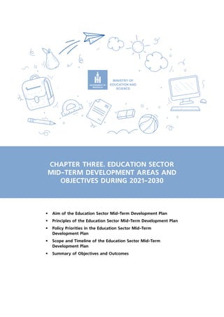 CHAPTER THREE. EDUCATION SECTOR
MID-TERM DEVELOPMENT AREAS AND
OBJECTIVES DURING 2021-2030
•	 Aim of the Education Sector Mid-Term Development Plan
•	 Principles of the Education Sector Mid-Term Development Plan
•	 Policy Priorities in the Education Sector Mid-Term
Development Plan
•	 Scope and Timeline of the Education Sector Mid-Term
Development Plan
•	 Summary of Objectives and Outcomes
 