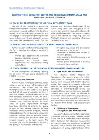 EDUCATION SECTOR MID-TERM DEVELOPMENT PLAN 2021-2030
46
CHAPTER THREE. EDUCATION SECTOR MID-TERM DEVELOPMENT AREAS AND
OBJECTIVES DURING 2021-2030
3.1	 AIM OF THE EDUCATION SECTOR MID-TERM DEVELOPMENT PLAN
The aim of the ESMTDP is to ensure the
holistic development of Mongolian citizens, with
competencies to work and live in the digital era,
actively participate in knowledge-based society,
and engage in lifelong learning through quality,
open, inclusive and flexible education services
that meet their development needs. The Plan
envisions the continuous development of the
human being from birth throughout life by
keeping pace with the Industrial Revolution 4.0,
while considering the fact that new technologies
such as the Internet of Things, Big Data and
Artificial Intelligence are concretely influencing
the industrial sectors.
3.2	PRINCIPLES OF THE EDUCATION SECTOR MID-TERM DEVELOPMENT PLAN
With its focus on holistic human development,
the Plan is based on the following overarching
principles:
-	 Provide equal opportunity to all citizens
to access education services;
-	
Strengthen and support shared
responsibility and accountability among
stakeholders;
-	 Strengthen sustainable and professional
management in the sector;
-	 Ensure vertical and horizontal linkages of
education policies;
-	 Utilize smart and digital technology at all
education levels;
-	 Promote green development in learning
environment and materials.
3.3	POLICY PRIORITIES IN THE EDUCATION SECTOR MID-TERM DEVELOPMENT PLAN
In the development of lifelong learning
for all citizens through quality education, the
ESMTDP prioritizes:
1.	 Quality and relevance
Various studies and analyses of the education
sector, as well as a series of discussions with
stakeholders, have shown that the most
challenging issue in the sector is low quality
and lack of relevance of education services. In
particular, student low performance and lack of
skills demanded by the labor market, the urban-
rural achievement gap, and learning gap due to
socio-economic status are the most important
areas for quality improvement. Strategies
have been identified to enhance the quality
of curricula and training programs, promote
integration among different programs, improve
linkages between the curriculum and assessment,
strengthen teacher capacity, promote smooth
transitions among the education levels and
increase relevance to the labor market. The
strategies give specific attention to improving
the quality of rural schools and teachers.
2.	 Equal access and inclusiveness
The Education Sector Medium-Term
Development Plan aims to ensure the holistic
development of Mongolian citizens through
quality, open, inclusive and flexible education
services that enhance their capacity to live and
work in the digital technology era, actively
participate in knowledge-based society and
engage in lifelong learning. Moreover, to enable
students with special needs be included in
mainstream schools and training organizations, it
is necessary to provide an enabling environment
and identify more alternative education services
for children from herder and disadvantaged
families.
3.	 Efficiency of Governance,
Management and Administration
Mongolia’s education sector faces a particular
governance and management challenge related
to the lack of a sustainable human resources
policy. Resources for education management
are changed every four years based on political
decisions, which affects the continuity and
sustainability of policy implementation. Once
 