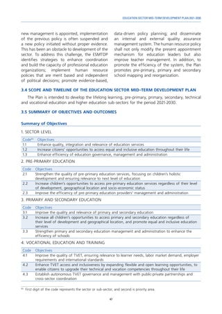 47
EDUCATION SECTOR MID-TERM DEVELOPMENT PLAN 2021-2030
new management is appointed, implementation
of the previous policy is often suspended and
a new policy initiated without proper evidence.
This has been an obstacle to development of the
sector. To address this challenge, the ESMTDP
identifies strategies to enhance coordination
and build the capacity of professional education
organizations; implement human resource
policies that are merit based and independent
of political decisions; promote evidence-based,
93
	 First digit of the code represents the sector or sub-sector, and second is priority area.
data-driven policy planning; and disseminate
an internal and external quality assurance
management system. The human resource policy
shall not only modify the present appointment
mechanism for education leaders but also
improve teacher management. In addition, to
promote the efficiency of the system, the Plan
promotes pre-primary, primary and secondary
school mapping and reorganization.
3.4	SCOPE AND TIMELINE OF THE EDUCATION SECTOR MID-TERM DEVELOPMENT PLAN
The Plan is intended to develop the lifelong learning, pre-primary, primary, secondary, technical
and vocational education and higher education sub-sectors for the period 2021-2030.
3.5	SUMMARY OF OBJECTIVES AND OUTCOMES
Summary of Objectives
1. SECTOR LEVEL
Code93
Objectives
1.1 Enhance quality, integration and relevance of education services
1.2 Increase citizens’ opportunities to access equal and inclusive education throughout their life
1.3 Enhance efficiency of education governance, management and administration
2. PRE-PRIMARY EDUCATION
Code Objectives
2.1 Strengthen the quality of pre-primary education services, focusing on children’s holistic
development and ensuring relevance to next level of education
2.2 Increase children’s opportunities to access pre-primary education services regardless of their level
of development, geographical location and socio-economic status
2.3 Improve the efficiency of pre-primary education providers’ management and administration
3. PRIMARY AND SECONDARY EDUCATION
Code Objectives
3.1 Improve the quality and relevance of primary and secondary education
3.2 Increase all children’s opportunities to access primary and secondary education regardless of
their level of development and geographical location, and promote equal and inclusive education
services
3.3 Strengthen primary and secondary education management and administration to enhance the
efficiency of schools
4. VOCATIONAL EDUCATION AND TRAINING
Code Objectives
4.1 Improve the quality of TVET, ensuring relevance to learner needs, labor market demand, employer
requirements and international standards
4.2 Enhance TVET access and inclusiveness by expanding flexible and open learning opportunities, to
enable citizens to upgrade their technical and vocation competencies throughout their life
4.3 Establish autonomous TVET governance and management with public-private partnerships and
cross-sector coordination
 