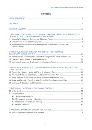 3
EDUCATION SECTOR MID-TERM DEVELOPMENT PLAN 2021-2030
CONTENTS
LIST OF ACRYONYMS.......................................................................................................................7
FOREWORD.......................................................................................................................................9
EXECUTIVE SUMMARY....................................................................................................................12
CHAPTER ONE. DEVELOPMENT POLICY AND INTERNATIONAL TRENDS TO BE ADHERED TO IN
THE EDUCATION SECTOR MID-TERM DEVELOPMENT PLAN.......................................................... 15
1.1	 Mongolia Development Concept and Education Policy............................................................. 16
1.2	 Global Trends in Education Development.................................................................................. 18
1.3	 Implementation of the Education Development Master Plan 2006-2015 and
Lessons Learned........................................................................................................................ 19
CHAPTER TWO. CURRENT SITUATION AND CONTEXT FOR EDUCATION
DEVELOPMENT DURING 2021-2030................................................................................................23
2.1	 Population and Socio-Economic Context of Mongolia and Trends Toward 2030......................24
2.2 	
Education Sector Resources and Opportunities ........................................................................28
2.3	Summary of Issues and Challenges in the Education Sector.....................................................36
CHAPTER THREE. EDUCATION SECTOR MID-TERM DEVELOPMENT AREAS AND OBJECTIVES
DURING 2021-2030.........................................................................................................................45
3.1	 Aim of the Education Sector Mid-Term Development Plan...................................................... 46
3.2	Principles of the Education Sector Mid-Term Development Plan ............................................ 46
3.3	Policy Priorities in the Education Sector Mid-Term Development Plan..................................... 46
3.4	Scope and Timeline of the Education Sector Mid-Term Development Plan .............................47
3.5	Summary of Objectives and Outcomes.....................................................................................47
CHAPTER FOUR. EDUCATION PRIORITIES AND STRATEGIES..........................................................49
4.1	 Sector Level .............................................................................................................................50
4.2	Sub-sector Level ......................................................................................................................55
4.2.1	 Pre-primary education.....................................................................................................55
4.2.2	Primary and secondary education....................................................................................59
4.2.3	Vocational Education and Training.................................................................................. 64
4.2.4	Higher Education.............................................................................................................67
CHAPTER FIVE. IMPLEMENTATION PLAN FOR 2021-2025...............................................................73
5.1	 Plan to implement objectives and activities .............................................................................74
 
