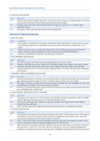 EDUCATION SECTOR MID-TERM DEVELOPMENT PLAN 2021-2030
48
5. HIGHER EDUCATION
Code Objectives
5.1 Improve the quality of higher education, respond to learner needs and aligning with the science
and economic priorities of the country and international standards
5.2 Increase higher education equal opportunities through the promotion of a flexible, open
education system
5.3 Strengthen higher education governance and management
Summary of Expected Outcomes
1. SECTOR LEVEL
Code Outcomes
1.1 The quality and relevance of education at all levels will be equivalent in urban and rural areas;
and qualified, professional, sustainable human resources will have been established in the
sector
1.2 Citizens will have been provided with equal and inclusive lifelong learning opportunities to
access education services regardless of time, location and level of development
1.3 Efficiency at all levels of education will have been enhanced
2. PRE-PRIMARY EDUCATION
Code Outcomes
2.1 All children aged 5 will have been properly prepared for primary school
2.2 Children, especially those from herder and vulnerable families and children with special needs,
will have accessed pre-primary education services aligned with their needs and potentials
2.3 Quality assurance tools for effective policy implementation outcomes will have been developed
and utilized
3. PRIMARY AND SECONDARY EDUCATION
Code Outcomes
3.1 Learning achievements of primary and secondary students will have improved; and achievement
gaps will have become smaller for ethnic minority, special needs and rural children
3.2 All children will have accessed primary and secondary education services regardless of their level
of development, location, and socio-economic situation
3.3 Efficiency of general education schools will have improved; and quality assurance tools will have
been developed and implemented
4. VOCATIONAL EDUCATION AND TRAINING
Code Outcomes
4.1 The quality and relevance of TVET providers and teachers will have improved in relation to labor
market needs and the requirements of Industrial Revolution 4.0
4.2 TVET access will have been enhanced, supporting people with special needs and enabling
flexible learning pathways
4.3 TVET providers will have established specialized and autonomous management systems
5. HIGHER EDUCATION
Code Outcomes
5.1 HE graduates will have met international standards and labor market requirements. The capacity
of teachers in rural HE institutions will have been strengthened; and teachers with PhDs will
have reached 50 percent of the total number of teachers
5.2 Open, online and distance training modalities will have expanded; and talented students from
rural HE institutions will have received support from the Government
5.3 State-owned HE institutions will have instituted autonomous governance; and all HE institutions
will have been ranked. HE institutions will have developed in line with regional development
concepts, and research universities will have been established and supported by the Government
 