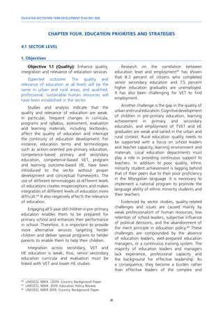 EDUCATION SECTOR MID-TERM DEVELOPMENT PLAN 2021-2030
50
CHAPTER FOUR. EDUCATION PRIORITIES AND STRATEGIES
4.1	 SECTOR LEVEL
1. Objectives
94	
UNESCO, MIER. (2019. Country Background Paper.
95
	 UNESCO, MIER. 2019. Education Policy Review.
96	
UNESCO, MIER 2019. Country Background Paper.
Objective 1.1 (Quality): Enhance quality,
integration and relevance of education services
Expected outcome: The quality and
relevance of education at all levels will be the
same in urban and rural areas; and qualified,
professional, sustainable human resources will
have been established in the sector.
Studies and analysis indicate that the
quality and relevance of education are weak.
In particular, frequent changes in curricula,
programs and syllabus, assessment, evaluation
and learning materials, including textbooks,
affect the quality of education and interrupt
the continuity of education development. For
instance, education terms and terminologies
such as action-oriented pre-primary education,
competence-based primary and secondary
education, competence-based VET, program
and learning outcome-based HE, have been
introduced to the sector without proper
development and conceptual frameworks. The
use of different terminologies at different levels
of educations creates misperceptions and makes
integration of different levels of education more
difficult.94
It also negatively affects the relevance
of education.
Engaging all 5-year old children in pre-primary
education enables them to be prepared for
primary school and enhances their performance
in school. Therefore, it is important to provide
more alternative services targeting herder
children and deliver special programs to herder
parents to enable them to help their children.
Integration across secondary, VET and
HE education is weak; thus, senior secondary
education curricula and evaluation must be
linked with VET and lower HE studies.
Research on the correlation between
education level and employment95
has shown
that 8.3 percent of citizens who completed
senior secondary education and 7.5 percent
higher education graduates are unemployed.
It has also been challenging for VET to find
employment.
Another challenge is the gap in the quality of
urbanandruraleducation.Cognitivedevelopment
of children in pre-primary education, learning
achievement in primary and secondary
education, and employment of TVET and HE
graduates are weak and varied in the urban and
rural context. Rural education quality needs to
be supported with a focus on school leaders
and teacher capacity, learning environment and
materials. Local education departments must
play a role in providing continuous support to
teachers. In addition to poor quality, ethnic
minority student achievement is lagging behind
that of their peers due to their poor proficiency
in the Mongolian language. It is necessary to
implement a national program to promote the
language ability of ethnic minority students and
their teachers.
Evidenced by sector studies, quality-related
challenges and issues are caused mainly by
weak professionalism of human resources, low
retention of school leaders, subjective influence
of political decisions, and the abandonment of
the merit principle in education policy.96
These
challenges are compounded by the absence
of education leaders, well-prepared education
managers, or a continuous training system. The
majority of education leaders and managers
lack experience, professional capacity and
the background for effective leadership. As
a consequence, they become a burden rather
than effective leaders of the complex and
 