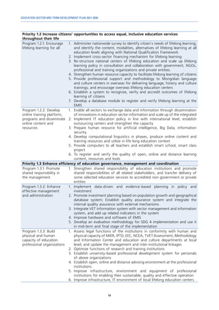 EDUCATION SECTOR MID-TERM DEVELOPMENT PLAN 2021-2030
54
Priority 1.2 Increase citizens’ opportunities to access equal, inclusive education services
throughout their life
Program 1.2.1: Encourage
lifelong learning for all
1.	 Administer nationwide survey to identify citizen`s needs of lifelong learning;
and identify the content, modalities, alternatives of lifelong learning at all
education levels aligning with National Qualification Framework
2.	 Implement cross-sector financing mechanism for lifelong learning
3.	Re-structure national centers of lifelong education and scale up lifelong
learning policy in consultation and collaboration with government, NGOs,
professional and training organizations and private entities.
4.	 Strengthen human resource capacity to facilitate lifelong learning of citizens
5.	Provide professional support and methodology to Mongolian language
and culture centers in overseas for delivering language, history and culture
trainings; and encourage overseas lifelong education centers
6.	Establish a system to recognize, verify and accredit outcomes of lifelong
learning of citizens
7.	 Develop a database module to register and verify lifelong learning at the
EMIS
Program 1.2.2: Develop
online training platform,
programs and disseminate
online content and
resources
1.	 Enable all sectors to exchange data and information through dissemination
of innovations in education sector information and scale up of the integrated
2.	Implement IT education policy in line with international level, establish
outsourcing centers and strengthen the capacity
3.	Prepare human resource for artificial intelligence, Big Data, information
security
4.	Develop computational linguistics in phases, produce online content and
training resources and utilize in life long education context
5.	 Provide computers to all teachers and establish smart school, smart class
project
6.	To register and verify the quality of open, online and distance learning
content, resources and tools
Priority 1.3 Enhance efficiency of education governance, management and coordination
Program 1.3.1: Promote
shared responsibility in
the management
1.	 Strengthen shared responsibility of education institutions and promote
shared responsibilities of all related stakeholders, and transfer delivery of
some selected education services to accredited non-government or private
entities
Program 1.3.2: Enhance
effective management
and administration
1.	Implement data-driven and evidence-based planning in policy and
investment
2.	 Promote investment planning based on population growth and geographical
database system; Establish quality assurance system and integrate the
internal quality assurance with external mechanisms
3.	 Integrate VET information system with sector management and information
system, and add up related indicators in the system
4.	 Improve hardware and software of EMIS
5.	 Develop an evaluation methodology for SDG 4 implementation and use it
in mid-term and final stage of the implementation
Program 1.3.3: Build
physical and human
capacity of education
professional organizations
1.	 Assess legal functions of the institutions in conformity with human and
physical capacity of MIER, IPTD, EEC, NCEA, TVET Assessment, Methodology
and Information Center and education and culture departments at local
level; and update the management and inter-institutional linkages
2.	 Optimize functions of research and training institutions
3.	Establish university-based professional development system for personals
of above organizations
4.	 Establish open, online and distance advising environment at the professional
institutions
5.	
Improve infrastructure, environment and equipment of professional
institutions for enabling their sustainable, quality and effective operation
6.	 Improve infrastructure, IT environment of local lifelong education centers
 