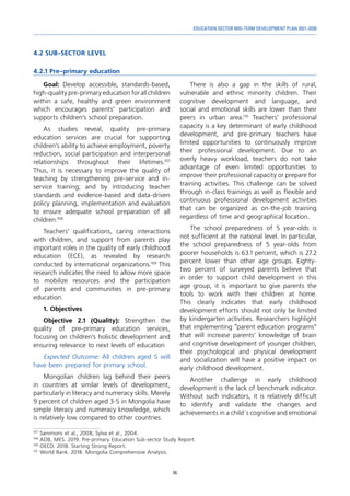 55
EDUCATION SECTOR MID-TERM DEVELOPMENT PLAN 2021-2030
4.2 SUB-SECTOR LEVEL
4.2.1 Pre-primary education
107	
Sammons et al., 2008; Sylva et al., 2004.
108	
ADB, MES. 2019. Pre-primary Education Sub-sector Study Report.
109	
OECD. 2018. Starting Strong Report.
110	
World Bank. 2018. Mongolia Comprehensive Analysis.
Goal: Develop accessible, standards-based,
high-qualitypre-primaryeducationforallchildren
within a safe, healthy and green environment
which encourages parents’ participation and
supports children’s school preparation.
As studies reveal, quality pre-primary
education services are crucial for supporting
children’s ability to achieve employment, poverty
reduction, social participation and interpersonal
relationships throughout their lifetimes.107
Thus, it is necessary to improve the quality of
teaching by strengthening pre-service and in-
service training; and by introducing teacher
standards and evidence-based and data-driven
policy planning, implementation and evaluation
to ensure adequate school preparation of all
children.108
Teachers’ qualifications, caring interactions
with children, and support from parents play
important roles in the quality of early childhood
education (ECE), as revealed by research
conducted by international organizations.109
This
research indicates the need to allow more space
to mobilize resources and the participation
of parents and communities in pre-primary
education.
1. Objectives
Objective 2.1 (Quality): Strengthen the
quality of pre-primary education services,
focusing on children’s holistic development and
ensuring relevance to next levels of education
Expected Outcome: All children aged 5 will
have been prepared for primary school.
Mongolian children lag behind their peers
in countries at similar levels of development,
particularly in literacy and numeracy skills. Merely
9 percent of children aged 3-5 in Mongolia have
simple literacy and numeracy knowledge, which
is relatively low compared to other countries.
There is also a gap in the skills of rural,
vulnerable and ethnic minority children. Their
cognitive development and language, and
social and emotional skills are lower than their
peers in urban area.110
Teachers’ professional
capacity is a key determinant of early childhood
development, and pre-primary teachers have
limited opportunities to continuously improve
their professional development. Due to an
overly heavy workload, teachers do not take
advantage of even limited opportunities to
improve their professional capacity or prepare for
training activities. This challenge can be solved
through in-class trainings as well as flexible and
continuous professional development activities
that can be organized as on-the-job training
regardless of time and geographical location.
The school preparedness of 5 year-olds is
not sufficient at the national level. In particular,
the school preparedness of 5 year-olds from
poorer households is 63.1 percent, which is 27.2
percent lower than other age groups. Eighty-
two percent of surveyed parents believe that
in order to support child development in this
age group, it is important to give parents the
tools to work with their children at home.
This clearly indicates that early childhood
development efforts should not only be limited
by kindergarten activities. Researchers highlight
that implementing “parent education programs”
that will increase parents’ knowledge of brain
and cognitive development of younger children,
their psychological and physical development
and socialization will have a positive impact on
early childhood development.
Another challenge in early childhood
development is the lack of benchmark indicator.
Without such indicators, it is relatively difficult
to identify and validate the changes and
achievements in a child`s cognitive and emotional
 