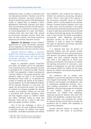 EDUCATION SECTOR MID-TERM DEVELOPMENT PLAN 2021-2030
56
development status, as well as in education and
non-educational activities. Therefore, one of the
pre-primary education sub-sector priorities is
aimed at conducting conduct child development
studies on regular basis, to develop a child`s
development benchmark indicators and reflect
them into educational activities and the teacher`s
methodology. It is important to conduct a study
on school preparedness of 5 year- old children,
including those who have been fully covered
by pre-primary education services, those who
have not been covered, and those covered by
temporary pre-primary education services.
Objective 2.2 (Access): Increase children’s
opportunities to access pre-primary education
services regardless of their level of development,
geographical location and socio-economic status
Expected Outcome: Children, in particular
children from herder and vulnerable families and
children with special needs, will have accessed
pre-primary education services aligned with
their needs and potential.
Based on population growth projections
until 2030, the growth rate of the population
to be covered by pre-primary education services
is estimated to be 1-2 percent by 2026. Starting
in 2027, that population is likely to decrease by
1 percent. Based on this growth projection and
education target set forth in the Sustainable
Development Vision 2030, i.e. to decrease the
number of students per teacher to 20 students,
accommodations for 24,200 additional students
will be required. Moreover, in rural areas, the
capital city and provincial centers, the number
of students has already exceeded the allowed
numbers and sanitation facilities are not built
in accordance with relevant standards, which
will have negative impact on children`s health
and safety. Therefore, based on needs and
demands, there will be a need to add more
beds and update sanitation facilities.
One of the key challenges in terms of
equitable access for early childhood education
is education services for children from herder
households, vulnerable households and children
111	
WB, GPE. 2019 . Pre-primary Sector Study Report.
112	
WB, GPE. 2019. Pre-primary Sector Study Report.
with disabilities, who comprise the majority of
children not covered by pre-primary education
services. There is still a gap of 45.2 percent in
the pre-primary education access of herders’
children, which is mostly related to the nomadic
lifestyle, increased internal migration from rural
to urban areas, and the decrease in the quality
and financing of alternative preschool services.111
In spite of alternative preschool services focused
on above mentioned age group, the enrollment
rates in these services are varied, and problems
encountered when delivering pre-primary
education services are still not fully solved.
Therefore, in order to tackle this challenge,
the types of alternative pre-primary education
services should be increased.
It is alarming that only 34 percent of
preschool children from the poorest families
attend kindergarten.112 Focus group discussions
with teachers and parents revealed that school
supplies and other materials required from
each child in the beginning of school year,
voluntary contributions from parents to improve
the learning environment of classrooms, costs
related to kindergarten art and sport activities
and seasonal clothes for children are the major
barriers for children from poorest households to
attend kindergarten.
The enrollment rate of children with
disabilities in pre-primary education services has
not changed in last decade. The heavy workload
of teachers and manager at kindergartens, lack
of professional development activities, and a
poor enabling environment for children with
disabilities, all tend to discourage the enrollment
of such children. Creating an enabling
environment for children with disabilities,
improving training for teachers who work with
children with disabilities, including those skills in
teacher standards, and increasing the number
of assistant teachers will all help to increase the
enrollment rate of children with disabilities at
pre-primary education.
Another effective solution to increase the
enrollment rate and access to pre-primary
 