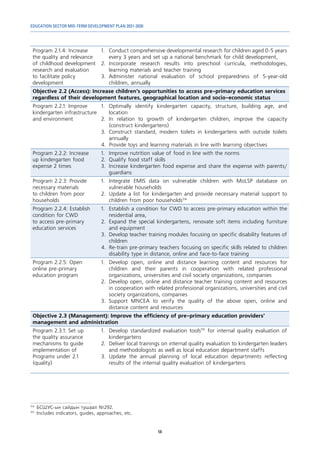 EDUCATION SECTOR MID-TERM DEVELOPMENT PLAN 2021-2030
58
Program 2.1.4: Increase
the quality and relevance
of childhood development
research and evaluation
to facilitate policy
development
1.	 Conduct comprehensive developmental research for children aged 0-5 years
every 3 years and set up a national benchmark for child development,
2.	Incorporate research results into preschool curricula, methodologies,
learning materials and teacher training
3.	Administer national evaluation of school preparedness of 5-year-old
children, annually
Objective 2.2 (Access): Increase children’s opportunities to access pre-primary education services
regardless of their development features, geographical location and socio-economic status
Program 2.2.1: Improve
kindergarten infrastructure
and environment
1.	Optimally identify kindergarten capacity, structure, building age, and
location
2.	In relation to growth of kindergarten children, improve the capacity
(construct kindergartens)
3.	Construct standard, modern toilets in kindergartens with outside toilets
annually
4.	 Provide toys and learning materials in line with learning objectives
Program 2.2.2: Increase
up kindergarten food
expense 2 times
1.	 Improve nutrition value of food in line with the norms
2.	 Qualify food staff skills
3.	 Increase kindergarten food expense and share the expense with parents/
guardians
Program 2.2.3: Provide
necessary materials
to children from poor
households
1.	Integrate EMIS data on vulnerable children with MoLSP database on
vulnerable households
2.	 Update a list for kindergarten and provide necessary material support to
children from poor households114
Program 2.2.4: Establish
condition for CWD
to access pre-primary
education services
1.	 Establish a condition for CWD to access pre-primary education within the
residential area,
2.	 Expand the special kindergartens, renovate soft items including furniture
and equipment
3.	 Develop teacher training modules focusing on specific disability features of
children
4.	 Re-train pre-primary teachers focusing on specific skills related to children
disability type in distance, online and face-to-face training
Program 2.2.5: Open
online pre-primary
education program
1.	 Develop open, online and distance learning content and resources for
children and their parents in cooperation with related professional
organizations, universities and civil society organizations, companies
2.	 Develop open, online and distance teacher training content and resources
in cooperation with related professional organizations, universities and civil
society organizations, companies
3.	Support MNCEA to verify the quality of the above open, online and
distance content and resources
Objective 2.3 (Management): Improve the efficiency of pre-primary education providers’
management and administration
Program 2.3.1: Set up
the quality assurance
mechanisms to guide
implementation of
Programs under 2.1
(quality)
1.	 Develop standardized evaluation tools115
for internal quality evaluation of
kindergartens
2.	 Deliver local trainings on internal quality evaluation to kindergarten leaders
and methodologists as well as local education department staffs
3.	Update the annual planning of local education departments reflecting
results of the internal quality evaluation of kindergartens
114	
БСШУС-ын сайдын тушаал №292.
115	
Includes indicators, guides, approaches, etc.
 
