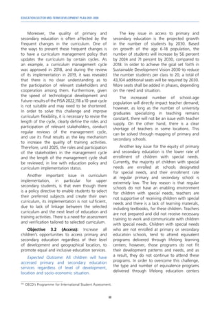 EDUCATION SECTOR MID-TERM DEVELOPMENT PLAN 2021-2030
60
Moreover, the quality of primary and
secondary education is often affected by the
frequent changes in the curriculum. One of
the ways to prevent these frequent changes is
to have a curriculum management policy that
updates the curriculum by certain cycles. As
an example, a curriculum management cycle
was approved in 2018, and during the review
of its implementation in 2019, it was revealed
that there is no clear understanding as to
the participation of relevant stakeholders and
cooperation among them. Furthermore, given
the speed of technological development and
future-results of the PISA 2022,118 a 10-year cycle
is not suitable and may need to be shortened.
In order to solve this challenge and improve
curriculum flexibility, it is necessary to revise the
length of the cycle, clearly define the roles and
participation of relevant stakeholders, conduct
regular reviews of the management cycle,
and use its final results as the key mechanism
to increase the quality of training activities.
Therefore, until 2025, the roles and participation
of the stakeholders in the management cycle
and the length of the management cycle shall
be reviewed, in line with education policy and
curriculum implementation status.
Another important issue in curriculum
implementation, in particular for upper
secondary students, is that even though there
is a policy directive to enable students to select
their preferred subjects and create their own
curriculum, its implementation is not sufficient,
due to lack of linkage between the selected
curriculum and the next level of education and
training activities. There is a need for assessment
and verification tailored to selected curriculum.
Objective 3.2 (Access): Increase all
children’s opportunities to access primary and
secondary education regardless of their level
of development and geographical location, to
promote equal and inclusive education services.
Expected Outcome: All children will have
accessed primary and secondary education
services regardless of level of development,
location and socio-economic situation.
118	
OECD’s Programme for International Student Assessment.
The key issue in access to primary and
secondary education is the projected growth
in the number of students by 2030. Based
on growth of the age 6-18 population, the
number of students will increase by 56 percent
by 2024 and 71 percent by 2030, compared to
2018. In order to achieve the goal set forth in
Sustainable Development Vision 2030—to reduce
the number students per class to 20, a total of
43,104 additional seats will be required by 2030.
More seats shall be added in phases, depending
on the need and situation.
The increased number of school-age
population will directly impact teacher demand;
however, as long as the number of university
graduates specializing in teaching remains
constant, there will not be an issue with teacher
supply. On the other hand, there is a clear
shortage of teachers in some locations. This
can be solved through mapping of primary and
secondary schools.
Another key issue for the equity of primary
and secondary education is the lower rate of
enrollment of children with special needs.
Currently, the majority of children with special
needs are enrolled at schools designated
for special needs, and their enrollment rate
at regular primary and secondary school is
extremely low. The key reason is that regular
schools do not have an enabling environment
for children with special needs, teachers are
not supportive of receiving children with special
needs and there is a lack of learning materials,
including textbooks, for these children. Teachers
are not prepared and did not receive necessary
training to work and communicate with children
with special needs. Children with special needs
who are not enrolled at primary or secondary
education schools, tend to attend equivalent
programs delivered through lifelong learning
centers; however, those programs do not fit
their development patterns and needs, and as
a result, they do not continue to attend these
programs. In order to overcome this challenge,
the type and number of equivalence programs
delivered through lifelong education centers
 