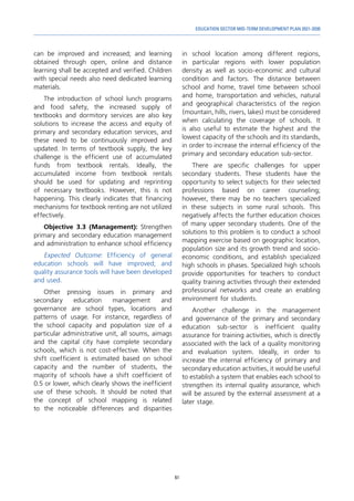 61
EDUCATION SECTOR MID-TERM DEVELOPMENT PLAN 2021-2030
can be improved and increased; and learning
obtained through open, online and distance
learning shall be accepted and verified. Children
with special needs also need dedicated learning
materials.
The introduction of school lunch programs
and food safety, the increased supply of
textbooks and dormitory services are also key
solutions to increase the access and equity of
primary and secondary education services, and
these need to be continuously improved and
updated. In terms of textbook supply, the key
challenge is the efficient use of accumulated
funds from textbook rentals. Ideally, the
accumulated income from textbook rentals
should be used for updating and reprinting
of necessary textbooks. However, this is not
happening. This clearly indicates that financing
mechanisms for textbook renting are not utilized
effectively.
Objective 3.3 (Management): Strengthen
primary and secondary education management
and administration to enhance school efficiency
Expected Outcome: Efficiency of general
education schools will have improved; and
quality assurance tools will have been developed
and used.
Other pressing issues in primary and
secondary education management and
governance are school types, locations and
patterns of usage. For instance, regardless of
the school capacity and population size of a
particular administrative unit, all soums, aimags
and the capital city have complete secondary
schools, which is not cost-effective. When the
shift coefficient is estimated based on school
capacity and the number of students, the
majority of schools have a shift coefficient of
0.5 or lower, which clearly shows the inefficient
use of these schools. It should be noted that
the concept of school mapping is related
to the noticeable differences and disparities
in school location among different regions,
in particular regions with lower population
density as well as socio-economic and cultural
condition and factors. The distance between
school and home, travel time between school
and home, transportation and vehicles, natural
and geographical characteristics of the region
(mountain, hills, rivers, lakes) must be considered
when calculating the coverage of schools. It
is also useful to estimate the highest and the
lowest capacity of the schools and its standards,
in order to increase the internal efficiency of the
primary and secondary education sub-sector.
There are specific challenges for upper
secondary students. These students have the
opportunity to select subjects for their selected
professions based on career counseling;
however, there may be no teachers specialized
in these subjects in some rural schools. This
negatively affects the further education choices
of many upper secondary students. One of the
solutions to this problem is to conduct a school
mapping exercise based on geographic location,
population size and its growth trend and socio-
economic conditions, and establish specialized
high schools in phases. Specialized high schools
provide opportunities for teachers to conduct
quality training activities through their extended
professional networks and create an enabling
environment for students.
Another challenge in the management
and governance of the primary and secondary
education sub-sector is inefficient quality
assurance for training activities, which is directly
associated with the lack of a quality monitoring
and evaluation system. Ideally, in order to
increase the internal efficiency of primary and
secondary education activities, it would be useful
to establish a system that enables each school to
strengthen its internal quality assurance, which
will be assured by the external assessment at a
later stage.
 