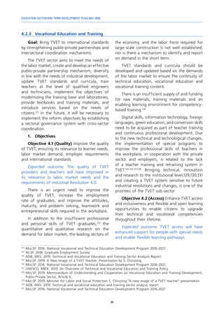 EDUCATION SECTOR MID-TERM DEVELOPMENT PLAN 2021-2030
64
4.2.3	 Vocational Education and Training
122	
MoLSP. 2016. National Vocational and Technical Education Development Program 2016-2021.
123	
RILSP. 2018. Graduate Employment Survey.
124	
ADB, MES. 2019. Technical and Vocational Education and Training Sector Analysis Report.
125	
MoLSP. 2019. A New Image of a TVET Teacher. Presentation by S. Chinzorig.
126	
MoLSP. 2016. National Vocational and Technical Education Development Program 2016-2021.
127	
UNESCO, MIER. 2019. An Overview of Technical and Vocational Education and Training Policy.
128	
MoLSP. 2019. Memorandum of Understanding and Cooperation on Vocational Education and Training Development,
Public-Private Sector. Article 6.
129	
MoLSP. 2019. Minister for Labor and Social Protection S. Chinzorig “A new image of a TVET teacher” presentation
130	
ADB, MES. 2019. Technical and vocational education and training sector analysis report
131	
MoLSP. 2016. National Vocational and Technical Education Development Program 2016-2021
Goal: Bring TVET to international standards
by strengthening public-private partnerships and
intersectoral coordination mechanisms.
The TVET sector aims to meet the needs of
the labor market, create and develop an effective
public-private partnership mechanism, diversify
in line with the needs of industrial development,
update TVET standards and curricula, train
teachers at the level of qualified engineers
and technicians, implement the objectives of
modernizing the training base and laboratories,
provide textbooks and training materials, and
introduce services based on the needs of
citizens.122
In the future, it will be necessary to
implement the reform objectives by establishing
a sectoral governance system with cross-sector
coordination.
1.	Objectives
Objective 4.1 (Quality) Improve the quality
of TVET, ensuring its relevance to learner needs,
labor market demand, employer requirements
and international standards
Expected outcome: The quality of TVET
providers and teachers will have improved in
its relevance to labor market needs and the
requirements of Industrial Revolution 4.0.
There is an urgent need to improve the
quality of TVET, increase the employment
rate of graduates, and improve the attitudes,
maturity, and problem solving, teamwork and
entrepreneurial skills required in the workplace.
In addition to the insufficient professional
and personal skills of TVET graduates,123
the
quantitative and qualitative research on the
demand for labor market, the leading sectors of
the economy, and the labor force required for
large-scale construction is not well established;
nor is there a mechanism to identify and report
on demand in the short term.
TVET standards and curricula should be
developed and updated based on the demands
of the labor market to ensure the continuity of
technical education, vocational education and
vocational training content.
There is an insufficient supply of and funding
for raw materials, training materials and an
enabling learning environment for competency-
based training.124
Digital skills, information technology, foreign
languages, green education, and conversion skills
need to be acquired as part of teacher training
and continuous professional development. Due
to the new technical and technological changes,
the implementation of special programs to
improve the professional skills of teachers in
the workplace, in cooperation with the private
sector and employers, is related to the lack
of a teacher training and retraining system in
TVET.125,126,127,128
Bringing technical, innovation
and research to the institutional level,129,130,131
and creating a TVET system sensitive to future
industrial revolutions and changes, is one of the
priorities of the TVET sub-sector.
Objective 4.2 (Access) Enhance TVET access
and inclusiveness and flexible and open learning
opportunities to enable citizens to upgrade
their technical and vocational competencies
throughout their lifetime.
Expected outcome: TVET access will have
enhanced support for people with special needs
and enable flexible learning pathways.
 
