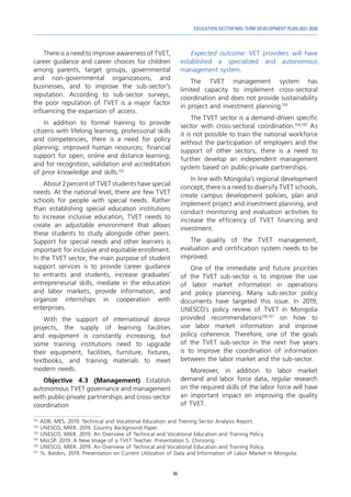 65
EDUCATION SECTOR MID-TERM DEVELOPMENT PLAN 2021-2030
There is a need to improve awareness of TVET,
career guidance and career choices for children
among parents, target groups, governmental
and non-governmental organizations, and
businesses, and to improve the sub-sector’s
reputation. According to sub-sector surveys,
the poor reputation of TVET is a major factor
influencing the expansion of access.
In addition to formal training to provide
citizens with lifelong learning, professional skills
and competencies, there is a need for policy
planning; improved human resources; financial
support for open, online and distance learning;
and for recognition, validation and accreditation
of prior knowledge and skills.132
About 2 percent of TVET students have special
needs. At the national level, there are few TVET
schools for people with special needs. Rather
than establishing special education institutions
to increase inclusive education, TVET needs to
create an adjustable environment that allows
these students to study alongside other peers.
Support for special needs and other learners is
important for inclusive and equitable enrollment.
In the TVET sector, the main purpose of student
support services is to provide career guidance
to entrants and students, increase graduates'
entrepreneurial skills, mediate in the education
and labor markets, provide information, and
organize internships in cooperation with
enterprises.
With the support of international donor
projects, the supply of learning facilities
and equipment is constantly increasing, but
some training institutions need to upgrade
their equipment, facilities, furniture, fixtures,
textbooks, and training materials to meet
modern needs.
Objective 4.3 (Management) Establish
autonomous TVET governance and management
with public-private partnerships and cross-sector
coordination
132	
ADB, MES. 2019. Technical and Vocational Education and Training Sector Analysis Report.
133	
UNESCO, MIER. 2019. Country Background Paper.
134	
UNESCO, MIER. 2019. An Overview of Technical and Vocational Education and Training Policy.
135	
MoLSP. 2019. A New Image of a TVET Teacher. Presentation S. Chinzorig.
136
	UNESCO, MIER. 2019. An Overview of Technical and Vocational Education and Training Policy.
137	
Ts. Batdorj. 2019. Presentation on Current Utilization of Data and Information of Labor Market in Mongolia.
Expected outcome: VET providers will have
established a specialized and autonomous
management system.
The TVET management system has
limited capacity to implement cross-sectoral
coordination and does not provide sustainability
in project and investment planning.133
The TVET sector is a demand-driven specific
sector with cross-sectoral coordination.134,135
As
it is not possible to train the national workforce
without the participation of employers and the
support of other sectors, there is a need to
further develop an independent management
system based on public-private partnerships.
In line with Mongolia's regional development
concept, there is a need to diversify TVET schools,
create campus development policies, plan and
implement project and investment planning, and
conduct monitoring and evaluation activities to
increase the efficiency of TVET financing and
investment.
The quality of the TVET management,
evaluation and certification system needs to be
improved.
One of the immediate and future priorities
of the TVET sub-sector is to improve the use
of labor market information in operations
and policy planning. Many sub-sector policy
documents have targeted this issue. In 2019,
UNESCO's policy review of TVET in Mongolia
provided recommendations136,137
on how to
use labor market information and improve
policy coherence. Therefore, one of the goals
of the TVET sub-sector in the next five years
is to improve the coordination of information
between the labor market and the sub-sector.
Moreover, in addition to labor market
demand and labor force data, regular research
on the required skills of the labor force will have
an important impact on improving the quality
of TVET.
 