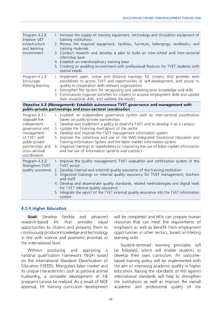67
EDUCATION SECTOR MID-TERM DEVELOPMENT PLAN 2021-2030
Program 4.2.2:
Improve VET
infrastructure
and learning
environment
1.	 Increase the supply of training equipment, technology and simulation equipment of
training institutions
2.	Renew the required equipment, facilities, furniture, belongings, textbooks, and
training materials
3.	Conduct research and develop a plan to build an inter-school and inter-sectorial
internship base
4.	 Establish an interdisciplinary training base
5.	 Creating an anabling environment with professional features for TVET students with
special needs
Program 4.2.3:
Encourage
lifelong learning
1.	 Implement open, online and distance trainings for citizens, that provides with
possibilities to access TVET and opportunities of self-development, and assure its
quality in cooperation with relevant organizations
2.	 Strengthen the system for recognizing and validating prior knowledge and skills
3.	 Continuously organize activities for citizens to acquire employment skills and update
their vocational skills, and validate the results
Objective 4.3 (Management): Establish autonomous TVET governance and management with
public-private partnerships and cross-sectoral coordination
Program 4.3.1:
Upgrade the
independent
governance and
management
of TVET with
public-private
partnerships and
cross-sectoral
coordination
1.	 Establish an independent governance system with an inter-sectoral coordination
based on public-private partnerships
2.	 Develop and implement a policy to diversify TVET and to develop it as a campus
3.	 Update the financing mechanism of the sector
4.	 Develop and improve the TVET management information system
5.	Improve the coherence and use of the IMIS-Integrated Vocational Education and
Training Information System and the labor market information system
6.	 Organize trainings to stakeholders on improving the use of labor market information
and the use of information systems and statistics
Program 4.3.2:
Strengthen TVET
quality assurance
1.	 Improve the quality management, TVET evaluation and certification system of the
TVET sector
2.	 Develop internal and external quality assurance of the training institution
3.	Organized trainings on internal quality assurance for TVET management, teachers
and staff
4.	 Develop and disseminate quality standards, related methodologies and digital tools
for TVET internal quality assurance
5.	 Integrate the report of the TVET external quality assurance into the TVET information
system
4.2.4 Higher Education
Goal: Develop flexible and advanced
research-based HE that provides equal
opportunities to citizens and prepares them to
continuously produce knowledge and technology
in line with science and economic priorities at
the international level.
Without producing and approving a
national qualification framework (NQF) based
on the International Standard Classification of
Education (ISCED), Mongolia’s labor market and
its unique characteristics such as pastoral animal
husbandry, a complete development of HE
programs cannot be realized. As a result of NQF
approval, HE training curriculum development
will be completed and HEIs can prepare human
resources that can meet the requirements of
employers as well as benefit from employment
opportunities in other sectors, based on lifelong
learning skills.
Student-centered learning principles will
be followed, which will enable students to
develop their own curriculum. An outcome-
based training policy will be implemented with
the aim of improving academic quality in higher
education. Raising the standards of HEI against
international standards will help to strengthen
the institutions as well as improve the overall
academic and professional quality of the
 