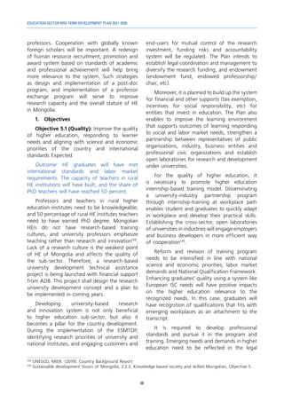 EDUCATION SECTOR MID-TERM DEVELOPMENT PLAN 2021-2030
68
professors. Cooperation with globally known
foreign scholars will be important. A redesign
of human resource recruitment, promotion and
award system based on standards of academic
and professional achievement will help bring
more relevance to the system. Such strategies
as design and implementation of a post-doc
program, and implementation of a professor
exchange program will serve to improve
research capacity and the overall stature of HE
in Mongolia.
1.	Objectives
Objective 5.1 (Quality): Improve the quality
of higher education, responding to learner
needs and aligning with science and economic
priorities of the country and international
standards Expected
Outcome: HE graduates will have met
international standards and labor market
requirements. The capacity of teachers in rural
HE institutions will have built; and the share of
PhD teachers will have reached 50 percent.
Professors and teachers in rural higher
education institutes need to be knowledgeable;
and 50 percentage of rural HE institutes teachers
need to have earned PhD degree. Mongolian
HEIs do not have research-based training
cultures, and university professors emphasize
teaching rather than research and innovation138
.
Lack of a research culture is the weakest point
of HE of Mongolia and affects the quality of
the sub-sector. Therefore, a research-based
university development technical assistance
project is being launched with financial support
from ADB. This project shall design the research
university development concept and a plan to
be implemented in coming years.
Developing university-based research
and innovation system is not only beneficial
to higher education sub-sector, but also it
becomes a pillar for the country development.
During the implementation of the ESMTDP,
identifying research priorities of university and
national institutes, and engaging customers and
138	
UNESCO, MIER. (2019). Country Background Report
139	
Sustainable development Vision of Mongolia, 2.2.3. Knowledge based society and skilled Mongolian, Objective 5
end-users for mutual control of the research
investment, funding risks and accountability
system will be regulated. The Plan intends to
establish legal coordination and management to
diversify the research funding, and endowment
(endowment fund, endowed professorship/
chair, etc).
Moreover, it is planned to build up the system
for financial and other supports (tax exemption,
incentives for social responsibility, etc) for
entities that invest in education. The Plan also
enables to improve the learning environment
that supports outcomes of learning responding
to social and labor market needs, strengthen a
partnership between representatives of public
organizations, industry, business entities and
professional civic organizations and establish
open laboratories for research and development
under universities.
For the quality of higher education, it
is necessary to promote higher education
internship-based training model. Disseminating
a university-industry partnership program
through internship-training at workplace path
enables student and graduates to quickly adapt
in workplace and develop their practical skills.
Establishing the cross-sector, open laboratories
of universities in industries will engage employers
and business developers in more efficient way
of cooperation139
.
Reform and revision of training program
needs to be intensified in line with national
science and economic priorities, labor market
demands and National Qualification Framework.
Enhancing graduates’ quality using a system like
European ISC needs will have positive impacts
on the higher education relevance to the
recognized needs. In this case, graduates will
have recognition of qualifications that fits with
emerging workplaces as an attachment to the
transcript.
It is required to develop professional
standards and pursue it in the program and
training. Emerging needs and demands in higher
education need to be reflected in the legal
 