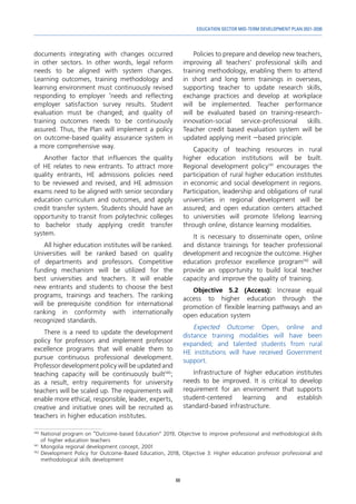 69
EDUCATION SECTOR MID-TERM DEVELOPMENT PLAN 2021-2030
documents integrating with changes occurred
in other sectors. In other words, legal reform
needs to be aligned with system changes.
Learning outcomes, training methodology and
learning environment must continuously revised
responding to employer ‘needs and reflecting
employer satisfaction survey results. Student
evaluation must be changed; and quality of
training outcomes needs to be continuously
assured. Thus, the Plan will implement a policy
on outcome-based quality assurance system in
a more comprehensive way.
Another factor that influences the quality
of HE relates to new entrants. To attract more
quality entrants, HE admissions policies need
to be reviewed and revised, and HE admission
exams need to be aligned with senior secondary
education curriculum and outcomes, and apply
credit transfer system. Students should have an
opportunity to transit from polytechnic colleges
to bachelor study applying credit transfer
system.
All higher education institutes will be ranked.
Universities will be ranked based on quality
of departments and professors. Competitive
funding mechanism will be utilized for the
best universities and teachers. It will enable
new entrants and students to choose the best
programs, trainings and teachers. The ranking
will be prerequisite condition for international
ranking in conformity with internationally
recognized standards.
There is a need to update the development
policy for professors and implement professor
excellence programs that will enable them to
pursue continuous professional development.
Professor development policy will be updated and
teaching capacity will be continuously built140
;
as a result, entry requirements for university
teachers will be scaled up. The requirements will
enable more ethical, responsible, leader, experts,
creative and initiative ones will be recruited as
teachers in higher education institutes.
140	
National program on “Outcome-based Education” 2019, Objective to improve professional and methodological skills
of higher education teachers
141	
Mongolia regional development concept, 2001
142	
Development Policy for Outcome-Based Education, 2018, Objective 3: Higher education professor professional and
methodological skills development
Policies to prepare and develop new teachers,
improving all teachers’ professional skills and
training methodology, enabling them to attend
in short and long term trainings in overseas,
supporting teacher to update research skills,
exchange practices and develop at workplace
will be implemented. Teacher performance
will be evaluated based on training-research-
innovation-social service-professional skills.
Teacher credit based evaluation system will be
updated applying merit –based principle.
Capacity of teaching resources in rural
higher education institutions will be built.
Regional development policy141
encourages the
participation of rural higher education institutes
in economic and social development in regions.
Participation, leadership and obligations of rural
universities in regional development will be
assured; and open education centers attached
to universities will promote lifelong learning
through online, distance learning modalities.
It is necessary to disseminate open, online
and distance trainings for teacher professional
development and recognize the outcome. Higher
education professor excellence program142
will
provide an opportunity to build local teacher
capacity and improve the quality of training.
Objective 5.2 (Access): Increase equal
access to higher education through the
promotion of flexible learning pathways and an
open education system
Expected Outcome: Open, online and
distance training modalities will have been
expanded; and talented students from rural
HE institutions will have received Government
support.
Infrastructure of higher education institutes
needs to be improved. It is critical to develop
requirement for an environment that supports
student-centered learning and establish
standard-based infrastructure.
 