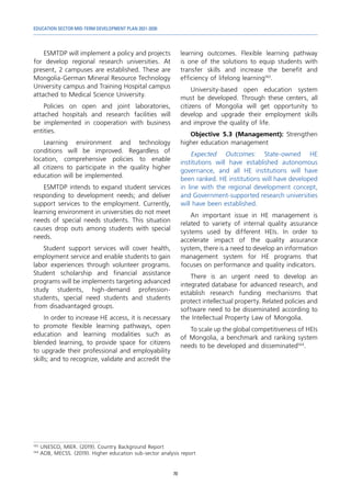 EDUCATION SECTOR MID-TERM DEVELOPMENT PLAN 2021-2030
70
ESMTDP will implement a policy and projects
for develop regional research universities. At
present, 2 campuses are established. These are
Mongolia-German Mineral Resource Technology
University campus and Training Hospital campus
attached to Medical Science University.
Policies on open and joint laboratories,
attached hospitals and research facilities will
be implemented in cooperation with business
entities.
Learning environment and technology
conditions will be improved. Regardless of
location, comprehensive policies to enable
all citizens to participate in the quality higher
education will be implemented.
ESMTDP intends to expand student services
responding to development needs; and deliver
support services to the employment. Currently,
learning environment in universities do not meet
needs of special needs students. This situation
causes drop outs among students with special
needs.
Student support services will cover health,
employment service and enable students to gain
labor experiences through volunteer programs.
Student scholarship and financial assistance
programs will be implements targeting advanced
study students, high-demand profession-
students, special need students and students
from disadvantaged groups.
In order to increase HE access, it is necessary
to promote flexible learning pathways, open
education and learning modalities such as
blended learning, to provide space for citizens
to upgrade their professional and employability
skills; and to recognize, validate and accredit the
143	
UNESCO, MIER. (2019). Country Background Report
144	
ADB, MECSS. (2019). Higher education sub-sector analysis report
learning outcomes. Flexible learning pathway
is one of the solutions to equip students with
transfer skills and increase the benefit and
efficiency of lifelong learning143
.
University-based open education system
must be developed. Through these centers, all
citizens of Mongolia will get opportunity to
develop and upgrade their employment skills
and improve the quality of life.
Objective 5.3 (Management): Strengthen
higher education management
Expected Outcomes: State-owned HE
institutions will have established autonomous
governance, and all HE institutions will have
been ranked. HE institutions will have developed
in line with the regional development concept,
and Government-supported research universities
will have been established.
An important issue in HE management is
related to variety of internal quality assurance
systems used by different HEIs. In order to
accelerate impact of the quality assurance
system, there is a need to develop an information
management system for HE programs that
focuses on performance and quality indicators.
There is an urgent need to develop an
integrated database for advanced research, and
establish research funding mechanisms that
protect intellectual property. Related policies and
software need to be disseminated according to
the Intellectual Property Law of Mongolia.
To scale up the global competitiveness of HEIs
of Mongolia, a benchmark and ranking system
needs to be developed and disseminated144
.
 