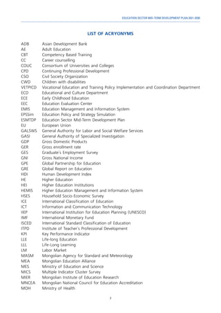 7
EDUCATION SECTOR MID-TERM DEVELOPMENT PLAN 2021-2030
LIST OF ACRYONYMS
ADB 	 Asian Development Bank
AE	 Adult Education
CBT	 Competency Based Training
CC	 Career counselling
COUC	 Consortium of Universities and Colleges
CPD	 Continuing Professional Development
CSO	 Civil Society Organization
CWD	 Children with disabilities	
VETPICD	 Vocational Education and Training Policy Implementation and Coordination Department
ECD	 Educational and Culture Department
ECE	 Early Childhood Education
EEC	 Education Evaluation Center
EMIS	 Education Management and Information System
EPSSim	 Education Policy and Strategy Simulation
ESMTDP	 Education Sector Mid-Term Development Plan
EU	 European Union
GALSWS	 General Authority for Labor and Social Welfare Services
GASI	 General Authority of Specialized Investigation
GDP	 Gross Domestic Products
GER	 Gross enrollment rate
GES	 Graduate`s Employment Survey
GNI	 Gross National Income
GPE	 Global Partnership for Education
GRE	 Global Report on Education
HDI	 Human Development Index
HE	 Higher Education
HEI	 Higher Education Institutions
HEMIS	 Higher Education Management and Information System
HSES	 Household Socio-Economic Survey
ICE	 International Classification of Education
ICT	 Information and Communication Technology
IIEP	 International Institution for Education Planning (UNESCO)
IMF	 International Monetary Fund
ISCED	 International Standard Classification of Education
ITPD	 Institute of Teacher`s Professional Development
KPI	 Key Performance Indicator
LLE	 Life-long Education
LLL	 Life-Long Learning
LM	 Labor Market
MASM	 Mongolian Agency for Standard and Meteorology
MEA	 Mongolian Education Alliance	
MES	 Ministry of Education and Science
MICS	 Multiple Indicator Cluster Survey
MIER	 Mongolian Institute of Education Research
MNCEA	 Mongolian National Council for Education Accreditation
MOH	 Ministry of Health
 